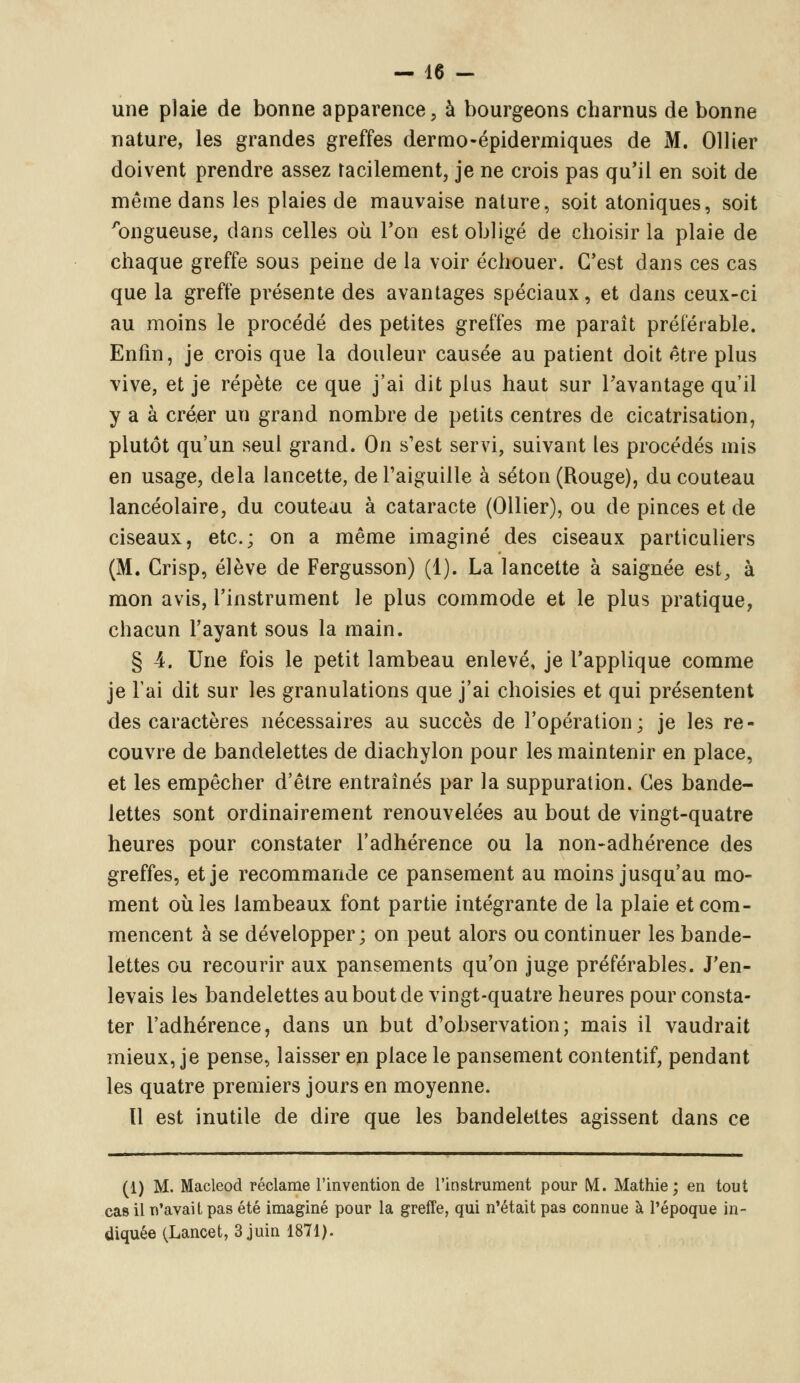 une plaie de bonne apparence, à bourgeons charnus de bonne nature, les grandes greffes dermo-épidermiques de M. Ollier doivent prendre assez facilement, je ne crois pas qu'il en soit de même dans les plaies de mauvaise nature, soit atoniques, soit 'bngueuse, dans celles où l'on est obligé de choisir la plaie de chaque greffe sous peine de la voir échouer. C'est dans ces cas que la greffe présente des avantages spéciaux, et dans ceux-ci au moins le procédé des petites greffes me paraît préférable. Enfin, je crois que la douleur causée au patient doit être plus vive, et je répète ce que j'ai dit plus haut sur l'avantage qu'il y a à créer un grand nombre de petits centres de cicatrisation, plutôt qu'un seul grand. On s'est servi, suivant les procédés mis en usage, delà lancette, de l'aiguille à séton (Rouge), du couteau lancéolaire, du couteau à cataracte (Ollier), ou de pinces et de ciseaux, etc.; on a même imaginé des ciseaux particuliers (M. Crisp, élève de Fergusson) (1). La lancette à saignée est, à mon avis, l'instrument le plus commode et le plus pratique, chacun l'ayant sous la main. § 4. Une fois le petit lambeau enlevé, je l'applique comme je l'ai dit sur les granulations que j'ai choisies et qui présentent des caractères nécessaires au succès de l'opération; je les re- couvre de bandelettes de diachylon pour les maintenir en place, et les empêcher d'être entraînés par la suppuration. Ces bande- lettes sont ordinairement renouvelées au bout de vingt-quatre heures pour constater l'adhérence ou la non-adhérence des greffes, et je recommande ce pansement au moins jusqu'au mo- ment où les lambeaux font partie intégrante de la plaie et com- mencent à se développer; on peut alors ou continuer les bande- lettes ou recourir aux pansements qu'on juge préférables. J'en- levais les bandelettes au bout de vingt-quatre heures pour consta- ter l'adhérence, dans un but d'observation; mais il vaudrait mieux, je pense, laisser en place le pansement contentif, pendant les quatre premiers jours en moyenne. 11 est inutile de dire que les bandelettes agissent dans ce (1) M. Macleod réclame l'invention de l'instrument pour M. Mathie ; en tout cas il n'avait pas été imaginé pour la greffe, qui n'était pas connue à l'époque in- diquée (Lancet, 3 juin 1871).