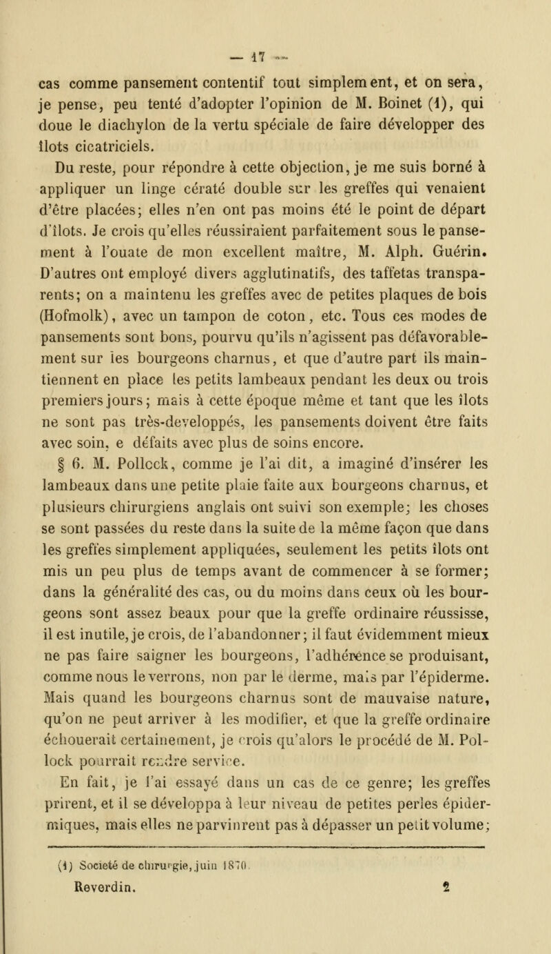 cas comme pansement contentif tout simplement, et on sera, je pense, peu tenté d'adopter l'opinion de M. Boinet (i), qui doue le diachylon de la vertu spéciale de faire développer des îlots cicatriciels. Du reste, pour répondre à cette objection, je me suis borné à appliquer un linge cératé double sur les greffes qui venaient d'être placées; elles n'en ont pas moins été le point de départ d'îlots. Je crois qu'elles réussiraient parfaitement sous le panse- ment à l'ouate de mon excellent maître, M. Alph. Guérin. D'autres ont employé divers agglutinatifs, des taffetas transpa- rents; on a maintenu les greffes avec de petites plaques de bois (Hofmolk), avec un tampon de coton, etc. Tous ces modes de pansements sont bons, pourvu qu'ils n'agissent pas défavorable- ment sur les bourgeons charnus, et que d'autre part ils main- tiennent en place les petits lambeaux pendant les deux ou trois premiers jours; mais à cette époque même et tant que les îlots ne sont pas très-developpés, les pansements doivent être faits avec soin, e défaits avec plus de soins encore. § 6. M. Pollcck, comme je l'ai dit, a imaginé d'insérer les lambeaux dans une petite plaie faite aux bourgeons charnus, et plusieurs chirurgiens anglais ont suivi son exemple; les choses se sont passées du reste dans la suite de la même façon que dans les greffes simplement appliquées, seulement les petits îlots ont mis un peu plus de temps avant de commencer à se former; dans la généralité des cas, ou du moins dans ceux où les bour- geons sont assez beaux pour que la greffe ordinaire réussisse, il est inutile, je crois, de l'abandonner; il faut évidemment mieux ne pas faire saigner les bourgeons, l'adhérence se produisant, comme nous le verrons, non par le derme, mais par l'épiderme. Mais quand les bourgeons charnus sont de mauvaise nature, qu'on ne peut arriver à les modifier, et que la greffe ordinaire échouerait certainement, je crois qu'alors le procédé de M. Pol- lock pourrait rendTé service. En fait, je l'ai essayé dans un cas de ce genre; les greffes prirent, et il se développa à leur niveau de petites perles épider- miques, mais elles ne parvinrent pas à dépasser un petit volume; {i) Société de chirurgie,,juin 1870. Reverdin. 2