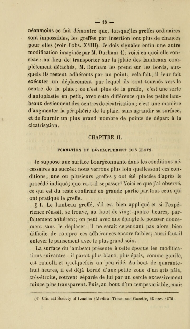 — 48 — néanmoins ce fait démontre que, lorsque]les greffes ordinaires sont impossibles, les greffes par insertion ont plus de chances pour elles (voir l'obs. XVIII). Je dois signaler enfin une autre modification imaginée par M. Durham 1); voici en quoi elle con- siste : au lieu de transporter sur la ^plaie des lambeaux com- plètement détachés, M. Durham les prend sur les bords, aux- quels ils restent adhérents par un point; cela fait, il leur fait exécuter un déplacement par lequel ils sont tournés vers le centre de la plaie; ce n'est plus de la greffe, c'est une sorte d'autoplastie en petit, avec cotte différence que les petits lam- beaux deviennent des centres de cicatrisation; c'est une manière d'augmenter la périphérie de la plaie, sans agrandir sa surface, et de fournir un plus grand nombre de points de départ à la cicatrisation. CHAPITRE II. FORMATION ET DEVELOPPEMENT DES ILOTS. Je suppose une surface bourgeonnante dans les conditions né- cessaires au succès; nous verrons plus loin quelles sont ces con- ditions; une ou plusieurs greifes y ont été placées d'après le procédé indiqué; que va-t-il se passer? Voici ce que j'ai observé, ce qui est du reste confirmé en grande partie par tous ceux qui ont pratiqué la greffe. | 1. Le lambeau greffé, s'il est bien appliqué et si l'expé- rience réussit, se trouve, au bout de vingt-quatre heures, par- faitement adhérent; on peut avec une épingle le pousser douce- ment sans le déplacer; il ne serait cependant pas alors bien difficile de rompre ces adhérences encore faibles; aussi faut-il enlever le pansement avec le plus grand soin. La surface du 'ambeau présente à cette époque les modifica- tions suivantes : il paraît plus blanc, plus épais, comme gonflé, est ramolli et quelquefois un peu ridé. Au bout de quarante- huit heures, il est déjà bordé d'une petite zone d'un gris paie, très-étroite, souvent séparée de lui par un cercle excessivement mince plus transparent. Puis, au bout d'un tempsvariable, mais