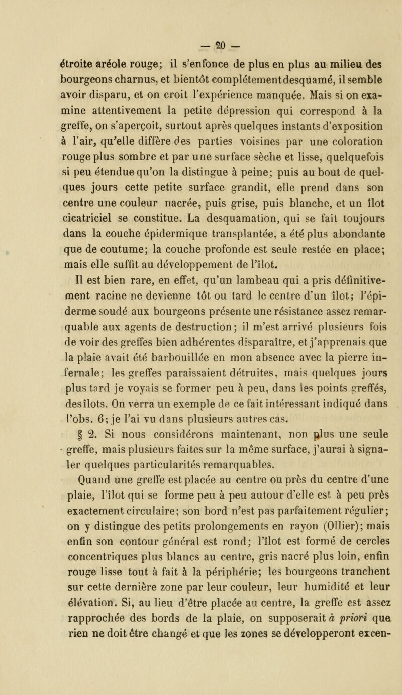 étroite aréole rouge; il s'enfonce de plus en plus au milieu des bourgeons charnus, et bientôt complètement desquamé, il semble avoir disparu, et on croit l'expérience manquée. Mais si on exa- mine attentivement la petite dépression qui correspond à la greffe, on s'aperçoit, surtout après quelques instants d'exposition à l'air, qu'elle diffère des parties voisines par une coloration rouge plus sombre et par une surface sèche et lisse, quelquefois si peu étendue qu'on la distingue à peine; puis au bout de quel- ques jours cette petite surface grandit, elle prend dans son centre une couleur nacrée, puis grise, puis blanche, et un îlot cicatriciel se constitue. La desquamation, qui se fait toujours dans la couche épidermique transplantée, a été plus abondante que de coutume; la couche profonde est seule restée en place; mais elle suffit au développement de l'îlot. Il est bien rare, en effet, qu'un lambeau qui a pris définitive- ment racine ne devienne tôt ou tard le centre d'un îlot; l'épi- derme soudé aux bourgeons présente une résistance assez remar- quable aux agents de destruction; il m'est arrivé plusieurs fois de voir des greffes bien adhérentes disparaître, et j'apprenais que la plaie avait été barbouillée en mon absence avec la pierre in- fernale; les greffes paraissaient détruites, mais quelques jours plus tard je voyais se former peu à peu, dans les points greffés, des îlots. On verra un exemple de ce fait intéressant indiqué dans l'obs. 6; je Fai vu dans plusieurs autres cas. § 2. Si nous considérons maintenant, non plus une seule • greffe, mais plusieurs faites sur la même surface, j'aurai à signa- ler quelques particularités remarquables. Quand une greffe est placée au centre ou près du centre d'une plaie, l'îlot qui se forme peu à peu autour d'elle est. à peu près exactement circulaire; son bord n'est pas parfaitement régulier; on y distingue des petits prolongements en rayon (Ollier); mais enfin son contour général est rond; l'îlot est formé de cercles concentriques plus blancs au centre, gris nacré plus loin, enfin rouge lisse tout à fait à la périphérie; les bourgeons tranchent sur cette dernière zone par leur couleur, leur humidité et leur élévation. Si, au lieu d'être placée au centre, la greffe est assez rapprochée des bords de la plaie, on supposerait à priori que rien ne doit être changé et que les zones se développeront excen-