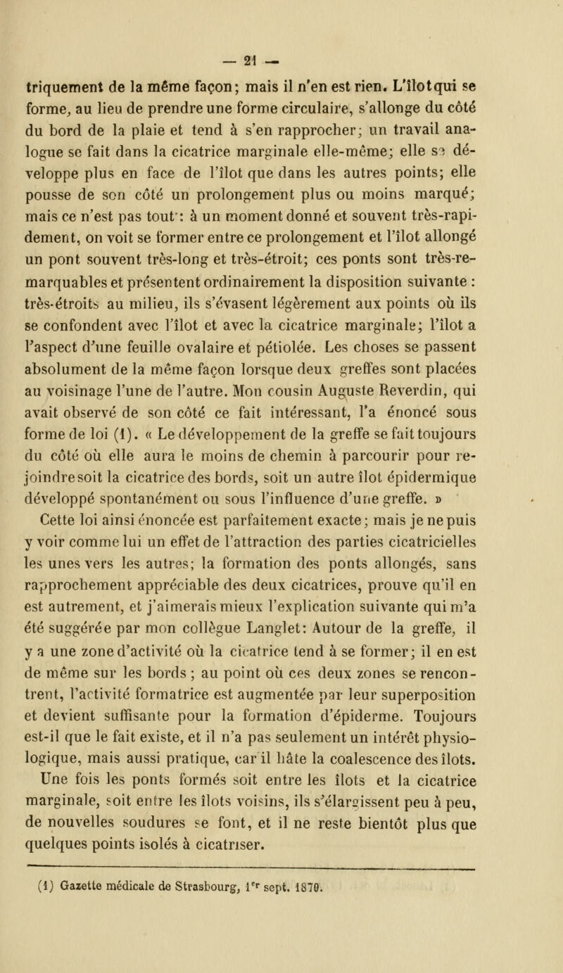 triquement de la même façon; mais il n'en est rien. L'îlotqui se forme, au lieu de prendre une forme circulaire, s'allonge du côté du bord de la plaie et tend à s'en rapprocher; un travail ana- logue se fait dans la cicatrice marginale elle-même; elle S3 dé- veloppe plus en face de l'îlot que dans les autres points; elle pousse de son côté un prolongement plus ou moins marqué; mais ce n'est pas tout': à un moment donné et souvent très-rapi- dement, on voit se former entre ce prolongement et l'îlot allongé un pont souvent très-long et très-étroit; ces ponts sont très-re- marquables et présentent ordinairement la disposition suivante : très-étroits au milieu, ils s'évasent légèrement aux points où ils se confondent avec l'îlot et avec la cicatrice marginale; l'îlot a Faspect d'une feuille ovalaire et pétiolée. Les choses se passent absolument de la même façon lorsque deux greffes sont placées au voisinage l'une de l'autre. Mon cousin Auguste Reverdin, qui avait observé de son côté ce fait intéressant, l'a énoncé sous forme de loi (1). « Le développement de la greffe se fait toujours du côté où elle aura le moins de chemin à parcourir pour re- joindre soit la cicatrice des bords, soit un autre îlot épidermique développé spontanément ou sous l'influence d'une greffe. » Cette loi ainsi énoncée est parfaitement exacte; mais je ne puis y voir comme lui un effet de l'attraction des parties cicatricielles les unes vers les autres; la formation des ponts allongés, sans rapprochement appréciable des deux cicatrices, prouve qu'il en est autrement, et j'aimerais mieux l'explication suivante qui m'a été suggérée par mon collègue Langlet: Autour de la greffe, il y a une zone d'activité où la cicatrice tend à se former; il en est de même sur les bords ; au point où ces deux zones se rencon- trent, l'activité formatrice est augmentée par leur superposition et devient suffisante pour la formation d'épiderme. Toujours est-il que le fait existe, et il n'a pas seulement un intérêt physio- logique, mais aussi pratique, car il hâte la coalescence des îlots. Une fois les ponts formés soit entre les îlots et la cicatrice marginale, soit entre les îlots voisins, ils s'élargissent peu à peu, de nouvelles soudures se font, et il ne reste bientôt plus que quelques points isolés à cicatriser. (1) Gazette médicale de Strasbourg, 1er sept. 1870.
