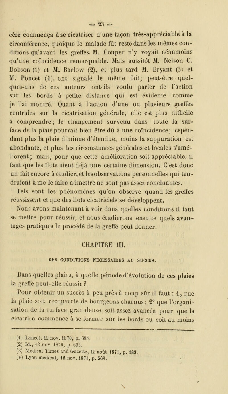 «MM 2ij tK** cère commença à se cicatriser d'une iaçon très-appréciable à la circonférence, quoique le malade fût resté dans les mêmes con- ditions qu'avant les greffes. M. Couper n'y voyait néanmoins qu'une coïncidence remarquable. Mais aussitôt M. Nelson G. Dobson (4) et M. Barlow (2), et plus tard M. Bryant (3) et M. Poncet (4), ont signalé le même fait; peut-être quel- ques-uns de ces auteurs ont-ils voulu parler de l'action sur les bords à petite distance qui est évidente comme je l'ai montré. Quant à l'action d'une ou plusieurs greffes centrales sur la cicatrisation générale, elle est plus difficile à comprendre; le changement survenu dans toute la sur- face de la plaie pourrait bien être dû à une coïncidence; cepen- dant plus la plaie diminue d'étendue, moins la suppuration est abondante, et plus les circonstances générales et locales s'amé- liorent; mai-:, pour que cette amélioration soit appréciable, il faut que les îlots aient déjà une certaine dimension. C'est donc un fait encore à étudier, et les observations personnelles qui ten- draient à me le faire admettre ne sont pas assez concluantes. Tels sont les phénomènes qu'on observe quand les greffes réussissent et que des îlots cicatriciels se développent. Nous avons maintenant à voir dans quelles conditions il faut se mettre pour réussir, et nous étudierons ensuite quels avan- tages pratiques le procédé de la greffe peut donner. CHAPITRE III. DES CONDITIONS NÉCESSAIRES AU SUCCES. Dans quelles plains, à quelle période d'évolution de ces plaies la greffe peut-elle réussir? Pour obtenir un succès à peu près à coup sûr il faut : 40 que la plaie soit recouverte de bourgeons charnus; 2° que l'organi- sation de la surface granuleuse soit assez avancée pour que la cicatrice commence à se former sur les bords ou soit au moins (lj Lancet, 12 nov. 1870, p. 695. (2) Id., 12 nov 1870, p. 695. (3) Médical Times and Gazette, 12 août 187î, p. 189. (*) Lyon médical, 13 nov. 1871, p. 569. \