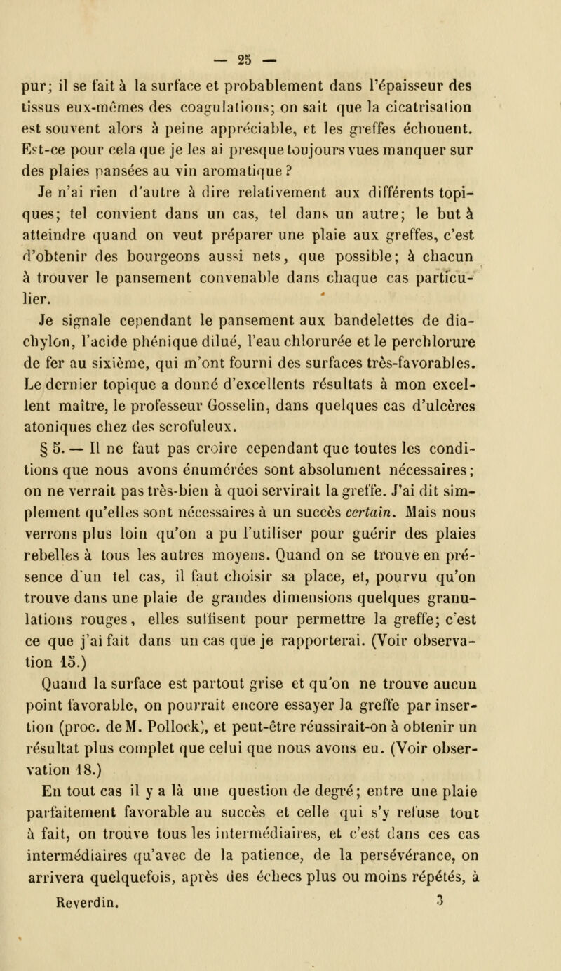 pur; il se fait à la surface et probablement dans l'épaisseur des tissus eux-mêmes des coagulations; on sait que la cicatrisation est souvent alors à peine appréciable, et les greffes échouent. Est-ce pour cela que je les ai presque toujours vues manquer sur des plaies pansées au vin aromatique ? Je n'ai rien d'autre à dire relativement aux différents topi- ques; tel convient dans un cas, tel dans un autre; le buta atteindre quand on veut préparer une plaie aux greffes, c'est d'obtenir des bourgeons aussi nets, que possible; à chacun à trouver le pansement convenable dans chaque cas particu- lier. Je signale cependant le pansement aux bandelettes de dia- chylon, l'acide phénique dilué, l'eau chlorurée et le perchlorure de fer au sixième, qui m'ont fourni des surfaces très-favorables. Le dernier topique a donné d'excellents résultats à mon excel- lent maître, le professeur Gosselin, dans quelques cas d'ulcères atoniques chez des scrofuîeux. § 5.— Il ne faut pas croire cependant que toutes les condi- tions que nous avons énumérées sont absolument nécessaires; on ne verrait pas très-bien à quoi servirait la greffe. J'ai dit sim- plement qu'elles sont nécessaires à un succès certain. Mais nous verrons plus loin qu'on a pu l'utiliser pour guérir des plaies rebelles à tous les autres moyens. Quand on se trouve en pré- sence d'un tel cas, il faut choisir sa place, et, pourvu qu'on trouve dans une plaie de grandes dimensions quelques granu- lations rouges, elles sutiisent pour permettre la greffe; c'est ce que j'ai fait dans un cas que je rapporterai. (Voir observa- tion 15.) Quand la surface est partout grise et qu'on ne trouve aucun point favorable, on pourrait encore essayer la greffe par inser- tion (proc. de M. Pollock), et peut-être réussirait-on à obtenir un résultat plus complet que celui que nous avons eu. (Voir obser- vation 18.) En tout cas il y a là une question de degré; entre une plaie parfaitement favorable au succès et celle qui s'y refuse tout à fait, on trouve tous les intermédiaires, et c'est dans ces cas intermédiaires qu'avec de la patience, de la persévérance, on arrivera quelquefois, après des échecs plus ou moins répétés, à Reverdin. 3