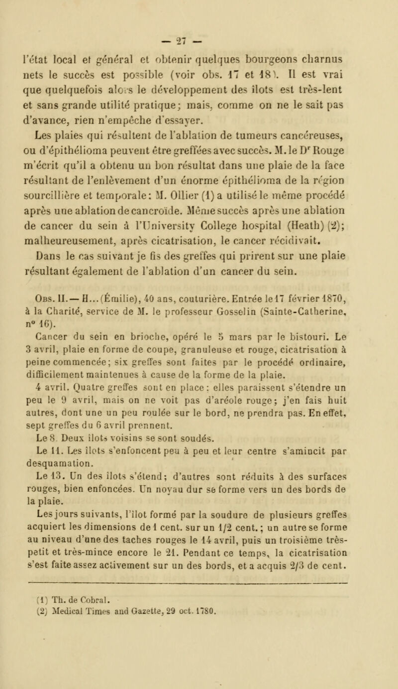 l'état local et général et obtenir quelques bourgeons charnus nets le succès est possible (voir obs. 17 et 4s . 11 est vrai que quelquefois alors le développement des îlots est très-lent et sans grande utilité pratique: mais, comme on ne le sait pas d'avance, rien n'empêche d'essayer. Les plaies qui résultent de l'ablation de tumeurs cancéreuses, ou d'épithélioma peuvent être greffées avec succès. M. le Dr Rouge m'écrit qu'il a obtenu un bon résultat dans une plaie de la face résultant de l'enlèvement d'un énorme épithélioma de la région sourcillière et temporale: M. Ollier (1) a utilisé le même procédé après une ablation de cancroïde. Même succès après une ablation de cancer du sein à l'University Collège hospital (fîeatb) % ; malheureusement, après cicatrisation, le cancer récidivait. Dans le cas suivant je fis des greffes qui prirent sur une plaie résultant également de l'ablation d'un cancer du sein. Obs. II.— H... (Emilie), 40 ans, couturière. Entrée le 17 février 1870, à la Charité, service de M. le professeur Gosselin (Sainte-Catherine, n° 16). Cancer du sein en brioche, opéré le 5 mars par le bistouri. Le 3 avril, plaie en forme de coupe, granuleuse et rouge, cicatrisation à peine commencée ; six greffes sont faites par le procédé ordinaire, difficilement maintenues à cause de la forme de la plaie. 4 avril. Quatre greffes sont en place: elles paraissent s'étendre un peu le 9 avril, mais on ne voit pas d'aréole rouge; j'en fais huit autres, dont une un peu roulée sur le bord, ne prendra pas. En effet, sept greifes du 6 avril prennent. Le 8 Deux tloU voisins se sont soudés. Le 11. Les îlots s'enfoncent peu à peu et leur centre s'amincit par desquamation. Le 13. Un des ilôts s'étend; d'autres sont réduits à des surfaces rouges, bien enfoncées. Un noyau dur se forme vers un des bords de la plaie. Les jours suivants, l'îlot formé par la soudure de plusieurs greffes acquiert les dimensions de 1 cent, sur un 1/2 cent. ; un autre se forme au niveau d'une des taches rouges le 14 avril, puis un troisième très- petit et très-mince encore le -21. Pendant ce temps, la cicatrisation s'est faite assez activement sur un des bords, et a acquis 2/3 de cent. i Th. de Cobral. [2] Médical Times and Gazette, 29 cet. 17SG,