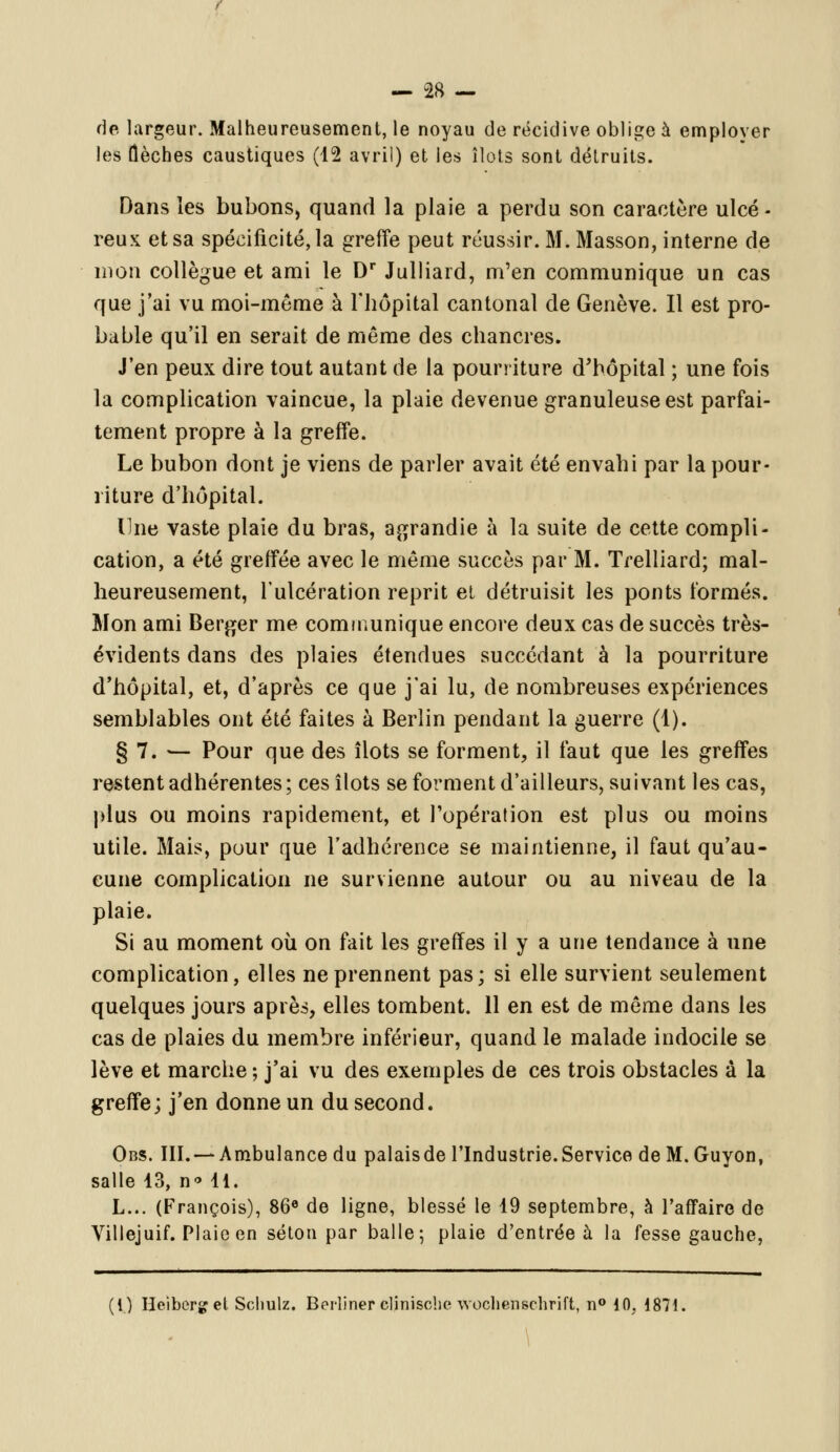 de largeur. Malheureusement, le noyau de récidive oblige à employer les (lèches caustiques (12 avril) et les îlots sont détruits. Dans les bubons, quand la plaie a perdu son caractère ulcé - reux et sa spécificité, la greffe peut réussir. M. Masson, interne de mon collègue et ami le Dr Julliard, m'en communique un cas que j'ai vu moi-même à l'hôpital cantonal de Genève. Il est pro- bable qu'il en serait de même des chancres. J'en peux dire tout autant de la pourriture d'hôpital ; une fois la complication vaincue, la plaie devenue granuleuse est parfai- tement propre à la greffe. Le bubon dont je viens de parler avait été envahi par la pour- riture d'hôpital. Une vaste plaie du bras, agrandie à la suite de cette compli- cation, a été greffée avec le même succès par M. Trelliard; mal- heureusement, l'ulcération reprit et détruisit les ponts formés. Mon ami Berger me communique encore deux cas de succès très- évidents dans des plaies étendues succédant à la pourriture d'hôpital, et, d'après ce que j'ai lu, de nombreuses expériences semblables ont été faites à Berlin pendant la guerre (1). § 7. — Pour que des îlots se forment, il faut que les greffes restent adhérentes; ces îlots se forment d'ailleurs, suivant les cas, plus ou moins rapidement, et l'opération est plus ou moins utile. Mais, pour que l'adhérence se maintienne, il faut qu'au- cune complication ne survienne autour ou au niveau de la plaie. Si au moment où on fait les greffes il y a une tendance à une complication, elles ne prennent pas; si elle survient seulement quelques jours après, elles tombent. 11 en est de même dans les cas de plaies du membre inférieur, quand le malade indocile se lève et marche ; j'ai vu des exemples de ces trois obstacles à la greffe; j'en donne un du second. Obs. III. — Ambulance du palaisde l'Industrie.Service deM.Guyon, salle 13, n* 11. L... (François), 86° de ligne, blessé le 19 septembre, à l'affaire de Villejuif. Plaie en séton par balle; plaie d'entrée à la fesse gauche, (i) Heiberget Schulz. Berliner clinische wochenschrift, n° 10, i871.