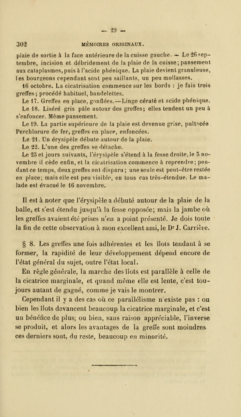 302 MÉMOIRES ORIGINAUX. plaie de sortie à la face antérieure de la cuisso gauche. — Le 26 sep- tembre, incision et débridement de la plaie de la cuisse; pansement aux cataplasmes,puis à l'acide phénique. La plaie devient granuleuse, les bourgeons cependant sont peu saillants, un peu mollasses. 16 octobre. La cicatrisation commence sur les bords : je fais trois greffes; procédé habituel, bandelettes. Le 17. Greffes en place, gonflées. — Linge cératé et acide phénique. Le 18. Liséré gris pâle autour des greffes; elles tendent un peu à s'enfoncer. Même pansement. Le 19. La partie supérieure de la plaie est devenue grise, pult^cée . Perchlorure de fer, greffes en place, enfoncées. Le 21. Un érysipèle débute autour de la plaie. Le 22. L'une des greffes se détache. Le 23 et jours suivants, l'érysipèle s'étend à la fesse droite, le 5 no- vembre il cède enfin, et la cicatrisation commence à reprendre ; pen- dant ce temps, deux greffes ont disparu; une seule est peut-être restée en place; mais elle est peu visible, en tous cas très-étendue. Le ma- lade est évacué le 16 novembre. Il est à noter que l'érysipèle a débuté autour de la plaie de la balle, et s'est étendu jusqu'à la fesse opposée; mais la jambe où les greffes avaient été prises n'en a point présenté. Je dois toute la fin de cette observation à mon excellent ami, le Dr J. Carrière. § 8. Les greffes une l'ois adhérentes et les îlots tendant à se former, la rapidité de leur développement dépend encore de l'état général du sujet, outre l'état local. En règle générale, la marche des îlots est parallèle à celle de la cicatrice marginale, et quand même elle est lente, c'est tou- jours autant de gagné, comme je vais le montrer. Cependant il y a des cas où ce parallélisme n'existe pas : ou bien les îlots devancent beaucoup la cicatrice marginale, et c'est un bénéfice de plus; ou bien, sans raison appréciable, l'inverse se produit, et alors les avantages de la grelFe sont moindres ces derniers sont, du reste, beaucoup en minorité.