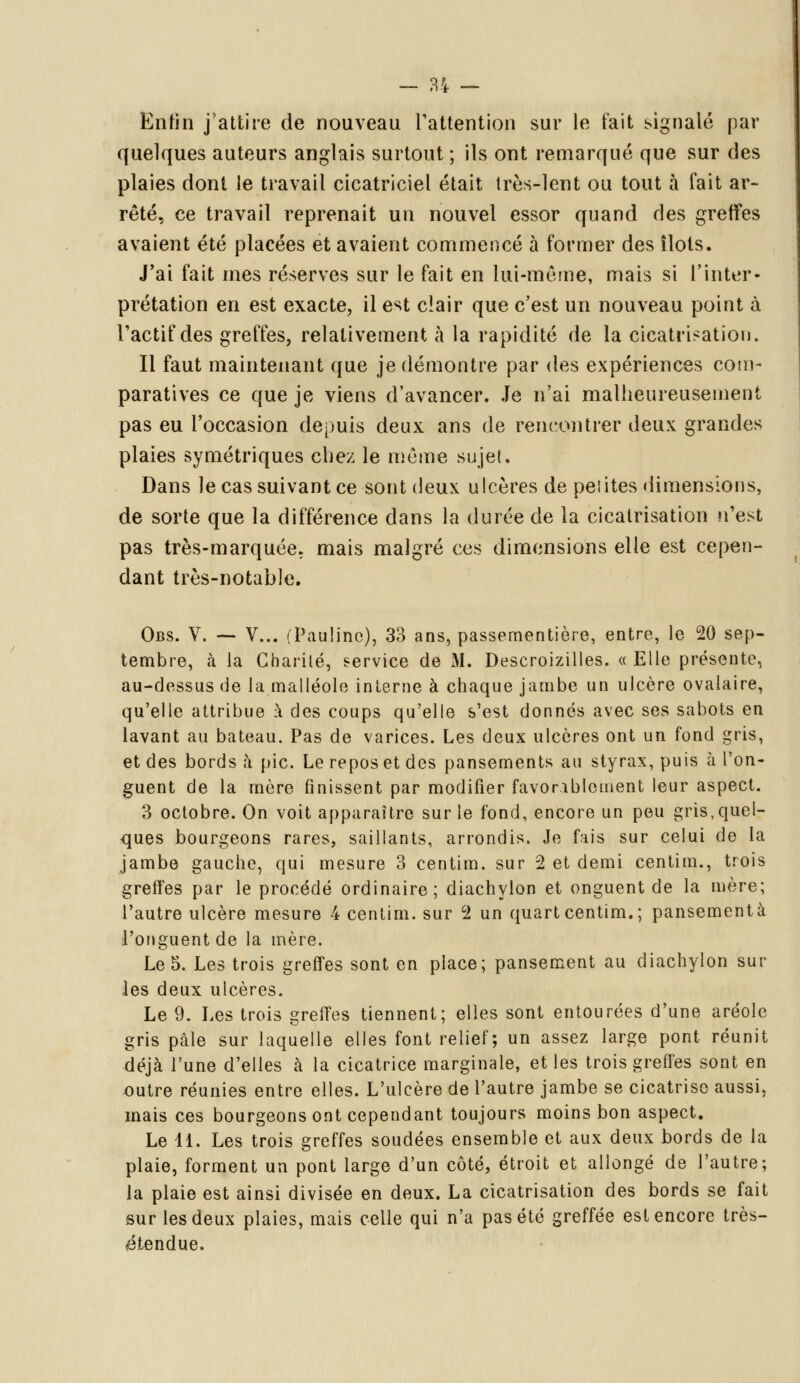 Enfin j'attire de nouveau l'attention sur le tait signalé par quelques auteurs anglais surtout ; ils ont remarqué que sur des plaies dont le travail cicatriciel était très-lent ou tout à fait ar- rêté, ce travail reprenait un nouvel essor quand des greffes avaient été placées et avaient commencé à former des îlots. J'ai fait mes réserves sur le fait en lui-même, mais si l'inter- prétation en est exacte, il est clair que c'est un nouveau point à l'actif des greffes, relativement à la rapidité de la cicatrisation. Il faut maintenant que je démontre par des expériences com- paratives ce que je viens d'avancer. Je n'ai malheureusement pas eu l'occasion depuis deux ans de rencontrer deux grandes plaies symétriques chez le même sujet. Dans le cas suivant ce sont deux ulcères de peiites dimensions, de sorte que la différence dans la durée cle la cicatrisation n'est pas très-marquée, mais malgré ces dimensions elle est cepen- dant très-notable. Obs. V. — V... (Pauline), 33 ans, passementière, entre, le 20 sep- tembre, à la Charité, service de M. Descroizilles. «Elle présente, au-dessus de la.malléole interne à chaque jambe un ulcère ovalaire, qu'elle attribue à des coups qu'elle s'est donnes avec ses sabots en lavant au bateau. Pas de varices. Les deux ulcères ont un fond gris, et des bords à pic. Le repos et des pansements au styrax, puis à l'on- guent de la mère finissent par modifier favorablement leur aspect. 3 octobre. On voit apparaître sur le fond, encore un peu gris,quel- ques bourgeons rares, saillants, arrondis. Je fais sur celui de la jambe gauche, qui mesure 3 centim. sur 2 et demi centim., trois greffes par le procédé ordinaire; diachylon et onguent de la mère; l'autre ulcère mesure 4 centim. sur 2 un quart centim.; pansement à l'onguent de la mère. Le 5. Les trois greffes sont en place; pansement au diachylon sur les deux ulcères. Le 9. Les trois greffes tiennent; elles sont entourées d'une aréole gris pâle sur laquelle elles font relief; un assez large pont réunit déjà l'une d'elles à la cicatrice marginale, et les trois greffes sont en outre réunies entre elles. L'ulcère de l'autre jambe se cicatrise aussi, mais ces bourgeons ont cependant toujours moins bon aspect. Le 11. Les trois greffes soudées ensemble et aux deux bords de la plaie, forment un pont large d'un côté, étroit et allongé de l'autre; la plaie est ainsi divisée en deux. La cicatrisation des bords se fait sur les deux plaies, mais celle qui n'a pas été greffée est encore très- étendue.