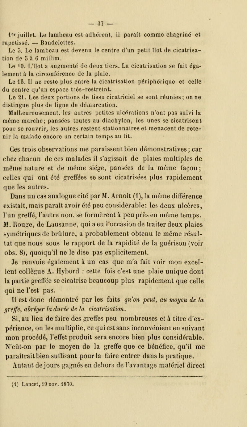 Ier juillet. Le lambeau est adhérent, il paraît comme chagriné et rapetissé. — Bandelettes. Le 5. Le lambeau est devenu le centre d'un petit îlot de cicatrisa- tion de 5 à 6 millim. Le !0. L'îlot a augmenté de deux tiers. La cicatrisation se fait éga- lement à la circonférence de la plaie. Le 15. 11 ne reste plus entre la cicatrisation périphérique et celle du centre qu'un espace très-restreint. Le 21. Les deux portions de tissu cicatriciel se sont réunies ; on ne distingue plus de ligne de démarcation. Malheureusement, les autres petites ulcérations n'ont pas suivi la même marche; pansées toutes au diachylon, les unes se cicatrisent pour se rouvrir, les autres restent stationnaires et menacent de rete- nir la malade encore un certain temps au lit. Ces trois observations me paraissent bien démonstratives; car chez chacun de ces malades il s'agissait de plaies multiples de même nature et de même siège, pansées de la même façon; celles qui ont été greffées se sont cicatrisées plus rapidement que les autres. Dans un cas analogue cité par M. Arnolt (1), la même différence existait, mais paraît avoir été peu considérable; les deux ulcères, l'un greffé, l'autre non, se formèrent à peu près en même temps. M. Rouge, de Lausanne, qui a eu l'occasion de traiter deux plaies symétriques de brûlure, a probablement obtenu le même résul- tat que nous sous le rapport de la rapidité de la guérison (voir obs. 8), quoiqu'il ne le dise pas explicitement. Je renvoie également à un cas que m'a fait voir mon excel- lent collègue A. Hybord : cette fois c'est une plaie unique dont la partie greffée se cicatrise beaucoup plus rapidement que celle qui ne l'est pas. Il est donc démontré par les faits qu'on peut, au moyen de fa greffe, abréger la durée de la cicatrisation. Si, au lieu de faire des greffes peu nombreuses et à titre d'ex- périence, on les multiplie, ce qui est sans inconvénient en suivant mon procédé, l'effet produit sera encore bien plus considérable. N'eût-on par le moyen de la greffe que ce bénéfice, qu'il me paraîtrait bien suffisant pour la faire entrer dans la pratique. Autant de jours gagnés en dehors de l'avantage matériel direct (1) Lancet,19nov. 1870.