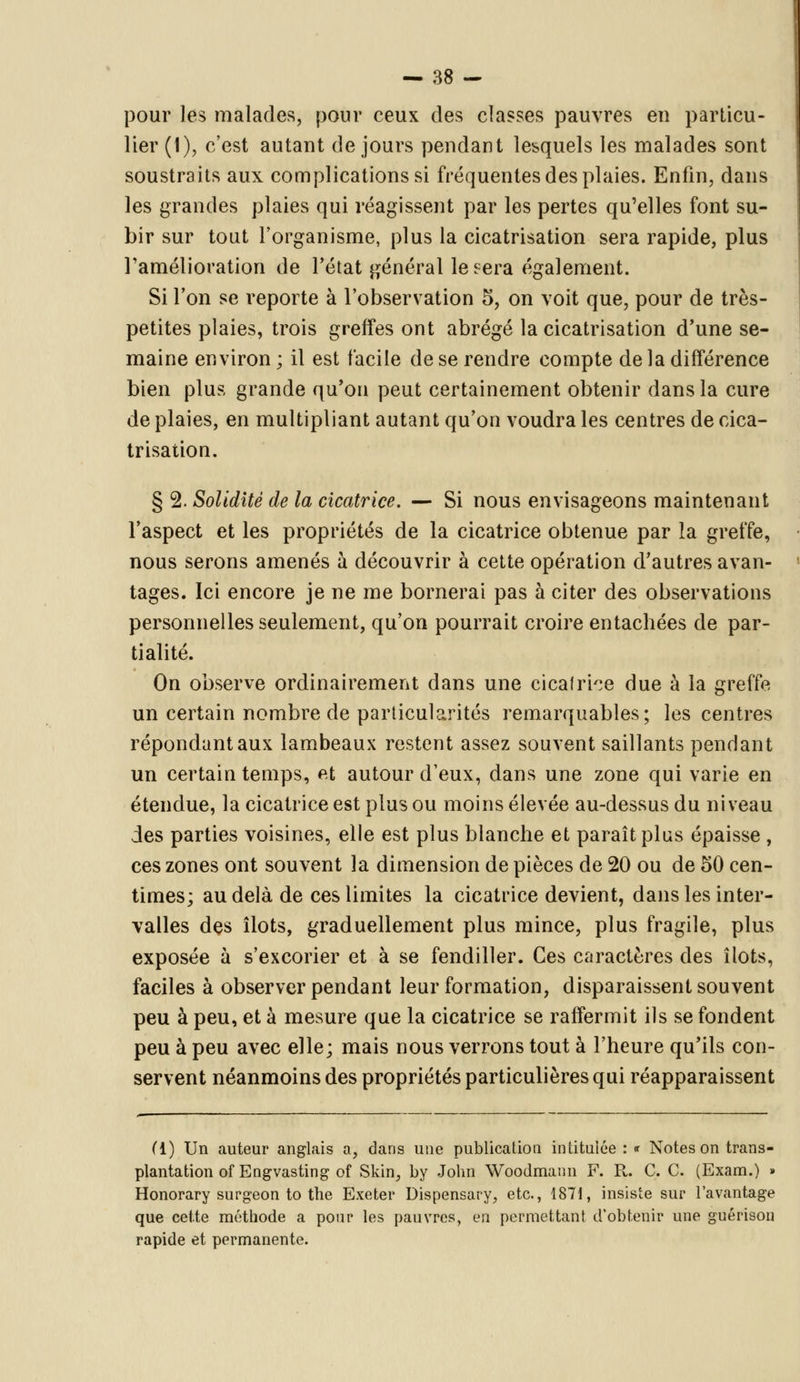 pour les malades, pour ceux des classes pauvres en particu- lier (1), c'est autant de jours pendant lesquels les malades sont soustraits aux complications si fréquentes des plaies. Enfin, dans les grandes plaies qui réagissent par les pertes qu'elles font su- bir sur tout l'organisme, plus la cicatrisation sera rapide, plus l'amélioration de l'état général lésera également. Si l'on se reporte à l'observation 5, on voit que, pour de très- petites plaies, trois greffes ont abrégé la cicatrisation d'une se- maine environ ; il est facile de se rendre compte de la différence bien plus grande qu'on peut certainement obtenir dans la cure de plaies, en multipliant autant qu'on voudra les centres de cica- trisation. § 2. Solidité de la cicatrice. — Si nous envisageons maintenant l'aspect et les propriétés de la cicatrice obtenue par la greffe, nous serons amenés à découvrir à cette opération d'autres avan- tages. Ici encore je ne me bornerai pas à citer des observations personnelles seulement, qu'on pourrait croire entachées de par- tialité. On observe ordinairement dans une cicatrice due à la greffe un certain nombre de particularités remarquables; les centres répondant aux lambeaux restent assez souvent saillants pendant un certain temps, et autour d'eux, dans une zone qui varie en étendue, la cicatrice est plus ou moins élevée au-dessus du niveau des parties voisines, elle est plus blanche et paraît plus épaisse , ces zones ont souvent la dimension de pièces de 20 ou de 50 cen- times; au delà de ces limites la cicatrice devient, dans les inter- valles des îlots, graduellement plus mince, plus fragile, plus exposée à s'excorier et à se fendiller. Ces caractères des îlots, faciles à observer pendant leur formation, disparaissent souvent peu à peu, et à mesure que la cicatrice se raffermit ils se fondent peu à peu avec elle; mais nous verrons tout à l'heure qu'ils con- servent néanmoins des propriétés particulières qui réapparaissent (1) Un auteur anglais a, dans une publication intitulée : « Notes on trans- plantation ofEngvasting of Skin, by John Woodmann F. R. C. C. (Exam.) » Honorary surgeon to the Exeter Dispensary, etc., 1871, insis'e sur l'avantage que cette méthode a pour les pauvres, en permettant d'obtenir une guérison rapide et permanente.