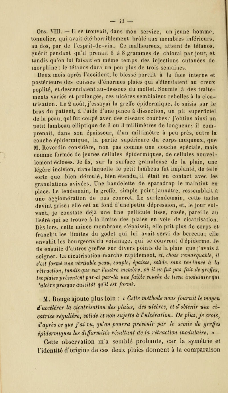 - 43 - Obs. VIII. — Il se trouvait, dans mon service, un jeune homme, tonnelier, qui avait été horriblement brûlé aux membres inférieurs, au dos, par de l'esprit-de-vin. Ce malheureux, atteint de tétanos, guérit pendant qu'il prenait 6 à 8 grammes de chloral par jour, et tandis qu'on lui faisait en même temps des injections cutanées de morphine : le tétanos dura un peu plus de trois semaines. Deux mois après l'accident, le blessé portait à la face interne et postérieure des cuisses d'énormes plaies qui s'étendaient au creux poplité, et descendaient au-dessous du mollet. Soumis à des traite- ments variés et prolongés, ces ulcères semblaient rebelles à la cica- trisation. Le 2 août, j'essayai la greffe épidermique. Je saisis sur le bras du patient, à l'aide d'une pince à dissection, un pli superficiel de la peau, qui fut coupé avec des ciseaux courbes; j'obtins ainsi un petit lambeau elliptique de 2 ou 3 millimètres de longueur; il com- prenait, dans son épaisseur, d'un millimètre à peu près, outre la couche épidermique, la partie supérieure du corps muqueux, que M. Reverdin considère, non pas comme une couche spéciale, mais comme formée de jeunes cellules épidermiques, de cellules nouvel- lement écloses. Je fis, sur la surface granuleuse do la plaie, une légère incision, dans laquelle le petit lambeau fut implanté, de telle sorte que bien déroulé, bien étendu, il était en contact avec les granulations avivées. Une bandelette de sparadrap le maintint en place. Le lendemain, la greffe, simple point jaunâtre, ressemblait à une agglomération de pus concret. Le surlendemain, cette tache devint grise; elle est au fond d'une petite dépression, et, le jour sui- vant, je constate déjà une fine pellicule lisse, rosée, pareille au liséré qui se trouve à la limite des plaies en voie de cicatrisation. Dès lors, cette mince membrane s'épaissit, elle prit plus de corps et franchit les limites du godet qui lui avait servi de berceau; elle envahit les bourgeons du voisinage, qui se couvrent d'épiderme. Je fis ensuite d'autres greffes sur divers points de la plaie que j'avais à soigner, La cicatrisation marche rapidement, et, chose remarquable, il s'est formé une véritable peau, souple, épaisse, solide, sans ten lance à la rétraction, tandis que sur Vautre membre, où il ne fut pas fait de greffes, les plaies présentent par-ci par-là une faible couche de tissu modulaire qui 'ulcère presque aussitôt qu'il est formé. M. Rouge ajoute plus loin : « Cette méthode nous fournit le moyen d'accélérer la cicatrisation des plaies, des ulcères, et d'obtenir une ci- catrice régulière, solide et non sujette à l'ulcération. De plus, je crois, dyaprès ce que j'ai vu, qu'on pourra prévenir par le semis de greffes épidermiques les difformités résultant de la rétraction inodulaire. » Cette observation m'a semblé probante, car la symétrie et l'identité d'origine de ces deux plaies donnent à la comparaison