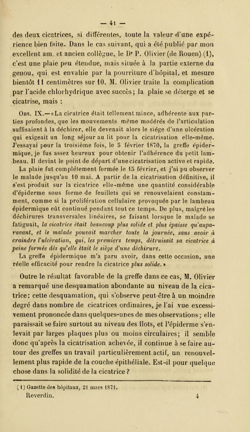 des deux cicatrices, si différentes, toute la valeur d'une expé- rience bien faite. Dans le cas suivant, qui a été publié par mon excellent am.. et ancien collègue, le Dr P. Olivier (de Rouen) (1), c'est une plaie peu étendue, mais située à la partie externe du genou, qui est envahie par la pourriture d'hôpital, et mesure bientôt 11 centimètres sur 10. M. Olivier traite la complication par l'acide chlorhydrique avec succès; la plaie se déterge et se cicatrise, mais : Obs. IX.— «La cicatrice était tellement mince, adhérente aux par- ties profondes, que les mouvements même modérés de l'articulation suffisaient à la déchirer, elle devenait alors le siège d'une ulcération qui exigeait un long séjour au lit pour la cicatrisation elle-même. J'essayai pour la troisième fois, le 5 février 1870, la greffe épider- mique, je fus assez heureux pour obtenir l'adhérence du petit lam- beau. Il devint le point de départ d'unecicatrisation active et rapide. La plaie fut complètement fermée le 15 février, et j'ai pu observer le malade jusqu'au 10 mai. A partir de la cicatrisation définitive, il s'est produit sur la cicatrice elle-même une quantité considérable d'épiderme sous forme de feuillets qui se renouvelaient constam- ment, comme si la prolifération cellulaire provoquée par le lambeau épidermique eût continué pendant tout ce temps. De plus, malgréles déchirures transversales linéaires, se faisant lorsque le malade se fatiguait, la cicatrice était beaucoup plus solide et plus épaisse qu'aupa- ravant, et le malade pouvait marcher toute la. journée, sans avoir à craindre Vulcèration^ qui, les premiers temps, détruisait sa cicatrice à peine formée dès qu'elle était le siège d'une déchirure. La greffe épidermique m'a paru avoir, dans cette occasion, une réelle efficacité pour rendre la cicatrice plus solide.* Outre le résultat favorable de la greffe dans ce cas, M. Olivier a remarqué une desquamation abondante au niveau de la cica- trice; cette desquamation, qui s'observe peut-être à un moindre degré dans nombre de cicatrices ordinaires, je l'ai vue excessi- vement prononcée dans quelques-unes de mes observations; elle paraissait se faire surtout au niveau des îlots, et Pépiderme s'en- levait par larges plaques plus ou moins circulaires; il semble donc qu'après la cicatrisation achevée, il continue à se faire au- tour des greffes un travail particulièrement actif, un renouvel- lement plus rapide de la couche épithéliale. Est-il pour quelque chose dans la solidité de la cicatrice ? (1) Gazette des hôpitaux, 21 mars 1871. Reverdin.