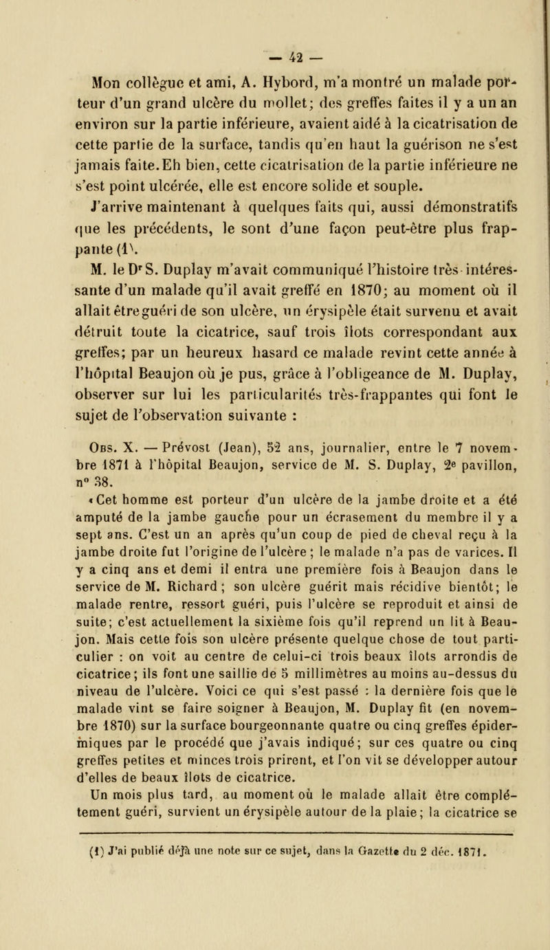 Mon collègue et ami, A. Hybord, m'a montré un malade por- teur d'un grand ulcère du mollet; des greffes faites il y a un an environ sur la partie inférieure, avaient aidé à la cicatrisation de cette partie de la surface, tandis qu'en haut la guérison ne s'est jamais faite.Eh bien, cette cicatrisation de la partie inférieure ne s'est point ulcérée, elle est encore solide et souple. J'arrive maintenant à quelques faits qui, aussi démonstratifs que les précédents, le sont d'une façon peut-être plus frap- pante {i\ M. leD'S. Duplay m'avait communiqué l'histoire très intéres- sante d'un malade qu'il avait greffé en 1870; au moment où il allait êtreguéri de son ulcère, un érysipèle était survenu et avait détruit toute la cicatrice, sauf trois îlots correspondant aux greffes; par un heureux hasard ce malade revint cette année à l'hôpital Beaujon où je pus, grâce à l'obligeance de M. Duplay, observer sur lui les particularités très-frappantes qui font le sujet de l'observation suivante : Obs. X. —Prévost (Jean), 55 ans, journalier, entre le 7 novem- bre 1871 à l'hôpital Beaujon, service de M. S. Duplay, 2e pavillon, n° 38. «Cet homme est porteur d'un ulcère de la jambe droite et a été amputé de la jambe gauche pour un écrasement du membre il y a sept ans. C'est un an après qu'un coup de pied de cheval reçu à la jambe droite fut l'origine de l'ulcère ; le malade n'a pas de varices. Il y a cinq ans et demi il entra une première fois à Beaujon dans le service de M. Richard; son ulcère guérit mais récidive bientôt; le malade rentre, ressort guéri, puis l'ulcère se reproduit et ainsi de suite; c'est actuellement la sixième fois qu'il reprend un lit à Beau- jon. Mais cette fois son ulcère présente quelque chose de tout parti- culier : on voit au centre de celui-ci trois beaux îlots arrondis de cicatrice ; ils font une saillie de 5 millimètres au moins au-dessus du niveau de l'ulcère. Voici ce qui s'est passé : la dernière fois que le malade vint se faire soigner à Beaujon, M. Duplay fit (en novem- bre 1870) sur la surface bourgeonnante quatre ou cinq greffes épider- miques par le procédé que j'avais indiqué; sur ces quatre ou cinq greffes petites et minces trois prirent, et l'on vit se développer autour d'elles de beaux îlots de cicatrice. Un mois plus tard, au moment où le malade allait être complè- tement guéri, survient un érysipèle autour delà plaie; la cicatrice se (!) J'ai publié déjà une note sur ce sujet, dans la Gazette du 2 dée. 1871.