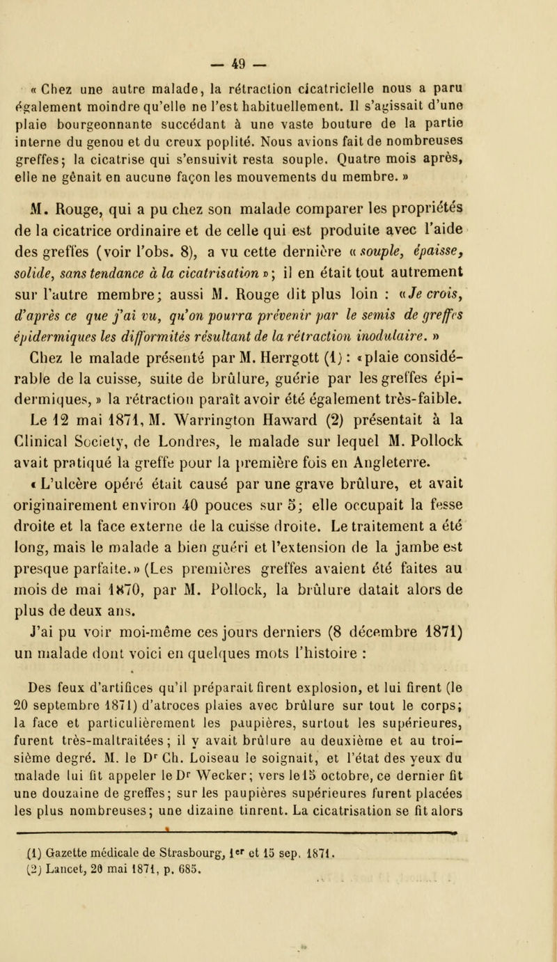 a Chez une autre malade, la rétraction cicatricielle nous a paru également moindre qu'elle ne l'est habituellement. Il s'agissait d'une plaie bourgeonnante succédant à une vaste bouture de la partie interne du genou et du creux poplité. Nous avions fait de nombreuses greffes; la cicatrise qui s'ensuivit resta souple. Quatre mois après, elle ne gênait en aucune façon les mouvements du membre. » M. Rouge, qui a pu chez son malade comparer les propriétés de la cicatrice ordinaire et de celle qui est produite avec l'aide des greffes (voir l'obs. 8), a vu cette dernière « souple, épaisse, solide, sans tendance à la cicatrisation d; il en était tout autrement sur l'autre membre; aussi M. Rouge dit plus loin : «Je crois, d'après ce que j'ai vu, qu'on pourra prévenir par le semis de greffes êpidermiques les difformités résultant de la rétraction inodulaire. » Chez le malade présenté par M. Herrgott (1) : «plaie considé- rable de la cuisse, suite de brûlure, guérie par les greffes épi- dermiques, » la rétraction paraît avoir été également très-faible. Le 12 mai 1871, M. Warrington Haward (2) présentait à la Clinical Society, de Londres, le malade sur lequel M. Pollock avait pratiqué la greffe pour la première fois en Angleterre. t L'ulcère opéré était causé par une grave brûlure, et avait originairement environ 40 pouces sur o; elle occupait la fesse droite et la face externe de la cuisse droite. Le traitement a été long, mais le malade a bien guéri et l'extension de la jambe est presque parfaite.» (Les premières greffes avaient été faites au mois de mai 1H70, par M. Pollock, la brûlure datait alors de plus de deux ans. J'ai pu voir moi-même ces jours derniers (8 décembre 1871) un malade dont voici en quelques mots l'histoire : Des feux d'artifices qu'il préparait firent explosion, et lui firent (le 20 septembre 1871) d'atroces plaies avec brûlure sur tout le corps; la face et particulièrement les paupières, surtout les supérieures, furent très-maltraitées ; il y avait brûlure au deuxième et au troi- sième degré. M. le Dr Ch. Loiseau le soignait, et l'état des yeux du malade lui fit appeler leDr Wecker; vers le 15 octobre, ce dernier fit une douzaine de greffes; sur les paupières supérieures furent placées les plus nombreuses; une dizaine tinrent. La cicatrisation se fit alors . » (1) Gazette médicale de Strasbourg1,1er et 15 sep. 1871. (2j Lancet, 20 mai 1871, p. 685.