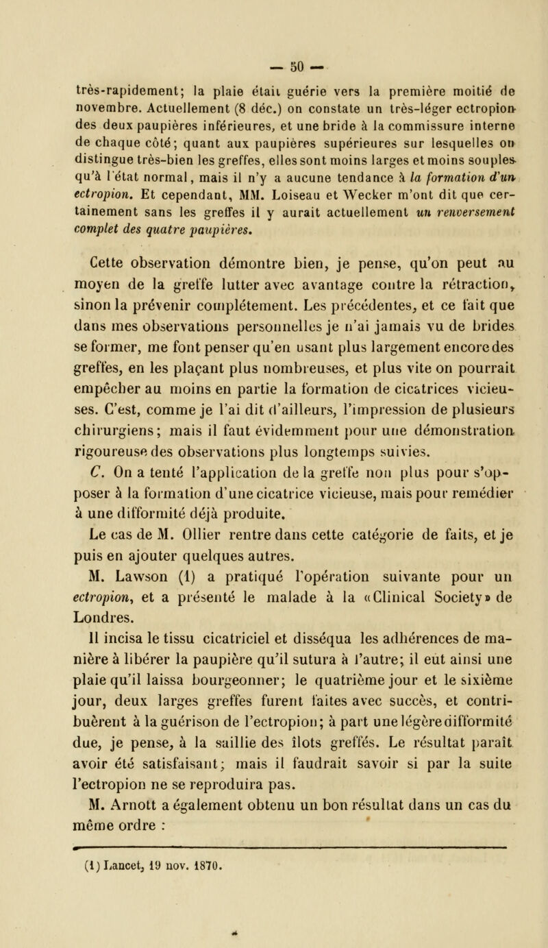 très-rapidement; la plaie étaii guérie vers la première moitié de novembre. Actuellement (8 déc.) on constate un très-léger ectropion des deux paupières inférieures, et une bride à la commissure interne de chaque côté; quant aux paupières supérieures sur lesquelles on distingue très-bien les greffes, elles sont moins larges et moins souples- qu'à l'état normal, mais il n'y a aucune tendance à la formation d'un ectropion. Et cependant, MM. Loiseau et Wecker m'ont dit que cer- tainement sans les greffes il y aurait actuellement un renversement complet des quatre paupières. Cette observation démontre bien, je pense, qu'on peut ïui moyen de la greffe lutter avec avantage contre la rétraction» sinon la prévenir complètement. Les précédentes, et ce t'ait que dans mes observations personnelles je n'ai jamais vu de brides se former, me font penser qu'en usant plus largement encore des greffes, en les plaçant plus nombreuses, et plus vite on pourrait empêcher au moins en partie la formation de cicatrices vicieu- ses. C'est, comme je l'ai dit d'ailleurs, l'impression de plusieurs chirurgiens; mais il faut évidemment pour une démonstration rigoureuse des observations plus longtemps suivies. C. On a tenté l'application de la greffe non plus pour sup- poser à la formation d'une cicatrice vicieuse, mais pour remédier à une difformité déjà produite. Le cas de M. Ollier rentre dans cette catégorie de faits, et je puis en ajouter quelques autres. M. Lawson (1) a pratiqué l'opération suivante pour un ectropion, et a présenté le malade à la «Clinical Society» de Londres. 11 incisa le tissu cicatriciel et disséqua les adhérences de ma- nière à libérer la paupière qu'il sutura à l'autre; il eut ainsi une plaie qu'il laissa bourgeonner; le quatrième jour et le sixième jour, deux larges greffes furent faites avec succès, et contri- buèrent à laguérison de l'ectropion; à part une légère difformité due, je pense, à la saillie des îlots greffés. Le résultat paraît avoir été satisfaisant; mais il faudrait savoir si par la suite l'ectropion ne se reproduira pas. M. Arnott a également obtenu un bon résultat dans un cas du même ordre : «F .ii. . i i . i ■ ■ ■ i.