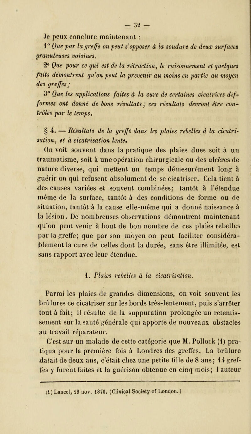Je peux conclure maintenant : 1° Que par la greffe on peut s'opposer à la soudure de deux surfaces granuleuses voisines. 2° Que pour ce qui est de la rétraction, le raisonnement et quelques faits démontrent qu'on peut la prévenir au moins en partie au moyen des greffes ; 3° Que les applications faites à la cure de certaines cicatrices dif- formes ont donné de bons résultatî ; ces résultats devront être con- trôlés par le temps. § 4. — Résultats de la greffe dans les plaies rebelles à la cicatri- sation, et à cicatrisation lente. On voit souvent dans la pratique des plaies dues soit à un traumatisme, soit à une opération chirurgicale ou des ulcères de nature diverse, qui mettent un temps démesurément long à guérir ou qui refusent absolument de se cicatriser. Cela tient à des causes variées et souvent combinées; tantôt à l'étendue même de la surface, tantôt à des conditions de forme ou de situation, tantôt à la cause elle-même qui a donné naissance à la lésion. De nombreuses observations démontrent maintenant qu'on peut venir à bout de bon nombre de ces plaies rebelles par la greffe; que par son moyen on peut faciliter considéra- blement la cure de celles dont la durée, sans être illimitée, est sans rapport avec leur étendue. 1. Plaies rebelles à la cicatrisation. Parmi les plaies de grandes dimensions, on voit souvent les brûlures ce cicatriser sur les bords très-lentement, puis s'arrêter tout à fait; il résulte de la suppuration prolongée un retentis- sement sur la santé générale qui apporte de nouveaux obstacles au travail réparateur. C'est sur un malade de cette catégorie que M. Pollock (1) pra- tiqua pour la première fois à Londres des greffes. La brûlure datait de deux ans, c'était chez une petite fille de 8 ans: 14gref- fes y furent faites et la guérison obtenue en cinq mois; 1 auteur (i) Lancet, 19 nov. 1870. (Clinical Society of London.)