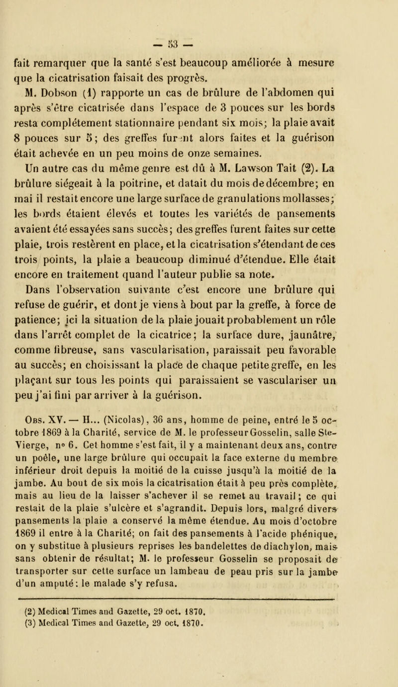 fait remarquer que la santé s'est beaucoup améliorée à mesure que la cicatrisation faisait des progrès. M. Dobson (1) rapporte un cas de brûlure de l'abdomen qui après s'être cicatrisée dans l'espace de 3 pouces sur les bords resta complètement stationnaire pendant six mois; la plaie avait 8 pouces sur 5; des greffes furmt alors faites et la guérison était achevée en un peu moins de onze semaines. Un autre cas du même genre est dû à M. Lawson Tait (2). La brûlure siégeait à la poitrine, et datait du mois de décembre; en mai il restait encore une large surface de granulations mollasses; les bords étaient élevés et toutes les variétés de pansements avaient été essayées sans succès ; des greffes turent faites sur cette plaie, trois restèrent en place, et la cicatrisation s'étendant de ces trois points, la plaie a beaucoup diminué d'étendue. Elle était encore en traitement quand l'auteur publie sa note. Dans l'observation suivante c'est encore une brûlure qui refuse de guérir, et dont je viens à bout par la greffe, à force de patience; ici la situation delà plaie jouait probablement un rôle dans l'arrêt complet de la cicatrice; la surface dure, jaunâtre, comme iibreuse, sans vascularisation, paraissait peu favorable au succès; en choisissant la place de chaque petite greffe, en les plaçant sur tous les points qui paraissaient se vasculariser un peu j'ai fini par arriver à la guérison. Obs. XV. — H... (Nicolas), 36 ans, homme de peine, entré le 5 oc- tobre 1869 à la Charité, service de M. le professeurGosselin, salle Ste- Vierge, n<> 6. Cet homme s'est fait, il y a maintenant deux ans, contre un poêle, une large brûlure qui occupait la face externe du membre inférieur droit depuis la moitié de la cuisse jusqu'à la moitié de la jambe. Au bout de six mois la cicatrisation était à peu près complète, mais au lieu de la laisser s'achever il se remet au travail; ce qui restait de la plaie s'ulcère et s'agrandit. Depuis lors, malgré divers- pansements la plaie a conservé la même étendue. Au mois d'octobre 1869 il entre à la Charité; on fait des pansements à l'acide phénique, on y substitue à plusieurs reprises les bandelettes de diachylon, mais sans obtenir de résultat; M. le professeur Gosselin se proposait de transporter sur cette surface un lambeau de peau pris sur la jambe d'un amputé: le malade s'y refusa. (2) Médical Times and Gazette, 29 oct. 1870. (3) Médical Times and Gazette, 29 oct. 1870.