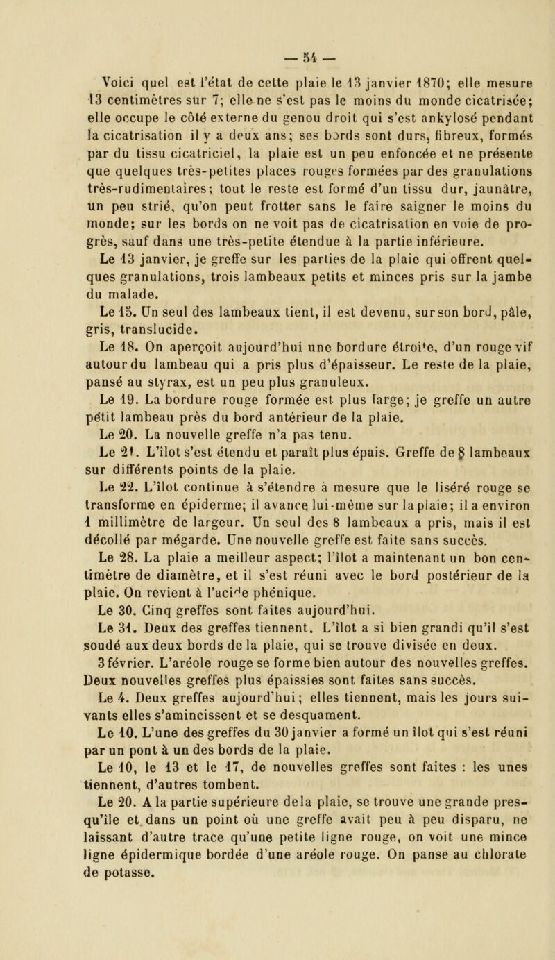 Voici quel est l'état de cette plaie le 43 janvier 1870; elle mesure 13 centimètres sur 7; elle ne s'est pas le moins du monde cicatrisée; elle occupe le côté externe du genou droit qui s'est ankylosé pendant la cicatrisation il y a deux ans; ses bords sont durs, fibreux, formés par du tissu cicatriciel, la plaie est un peu enfoncée et ne présente que quelques très-petites places rouges formées par des granulations très-rudimentaires; tout le reste est formé d'un tissu dur, jaunâtre, un peu strié, qu'on peut frotter sans le faire saigner le moins du monde; sur les bords on ne voit pas de cicatrisation en voie de pro- grès, sauf dans une très-petite étendue à la partie inférieure. Le 13 janvier, je greffe sur les parties de la plaie qui offrent quel- ques granulations, trois lambeaux petits et minces pris sur la jambe du malade. Le 15. Un seul des lambeaux tient, il est devenu, sur son bord, pâle, gris, translucide. Le 18. On aperçoit aujourd'hui une bordure élroi'e, d'un rouge vif autour du lambeau qui a pris plus d'épaisseur. Le reste de la plaie, pansé au styrax, est un peu plus granuleux. Le 19. La bordure rouge formée est plus large; je greffe un autre petit lambeau près du bord antérieur de la plaie. Le 20. La nouvelle greffe n'a pas tenu. Le 21. L'îlot s'est étendu et paraît plus épais. Greffe de § lambeaux sur différents points de la plaie. Le 22. L'îlot continue à s'étendre à mesure que le liséré rouge se transforme en épiderme; il avance lui-même sur la plaie; il a environ 1 millimètre de largeur. Un seul des 8 lambeaux a pris, mais il est décollé par mégarde. Une nouvelle greffe est faite sans succès. Le 28. La plaie a meilleur aspect; l'îlot a maintenant un bon cen- timètre de diamètre, et il s'est réuni avec le bord postérieur de la plaie. On revient à l'acide phénique. Le 30. Cinq greffes sont faites aujourd'hui. Le 31. Deux des greffes tiennent. L'îlot a si bien grandi qu'il s'est soudé aux deux bords de la plaie, qui se trouve divisée en deux. 3 février. L'aréole rouge se forme bien autour des nouvelles greffes. Deux nouvelles greffes plus épaissies sont faites sans succès. Le 4. Deux greffes aujourd'hui; elles tiennent, mais les jours sui- vants elles s'amincissent et se desquament. Le 10. L'une des greffes du 30 janvier a formé un îlot qui s'est réuni par un pont à un des bords de la plaie. Le 10, le 13 et le 17, de nouvelles greffes sont faites : les unes tiennent, d'autres tombent. Le 20. A la partie supérieure delà plaie, se trouve une grande pres- qu'île et dans un point où une greffe avait peu à peu disparu, ne laissant d'autre trace qu'une petite ligne rouge, on voit une mince ligne épidermique bordée d'une aréole rouge. On panse au chlorate de potasse.
