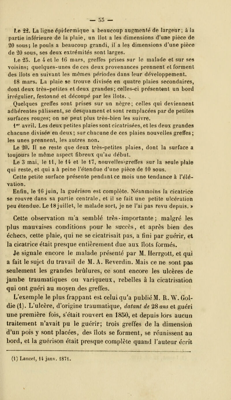 partie inférieure de la plaie, un îlot a les dimensions d'une pièce de 20 sous; le pouls a beaucoup grandi, il a les dimensions d'une pièce de 20 sous, ses deux extrémités sont larges. Le 25. Le 4 et le 16 mars, greffes prises sur le malade et sur ses voisins; quelques-unes de ces deux provenances prennent et forment des îlots en suivant les mêmes périodes dans leur développement. 18 mars. La plaie se trouve divisée en quatre plaies secondaires, dont deux très-petites et deux grandes; celles-ci présentent un bord irrégulier, festonné et découpé par les îlots. x Quelques greffes sont prises sur un nègre; celles qui deviennent adhérentes pâlissent, se desquament et sont remplacées par de petites surfaces rouges; on ne peut plus très-bien les suivre. 1er avril. Les deux petites plaies sont cicatrisées, et les deux grandes chacune divisée en deux; sur chacune de ces plaies nouvelles greffes; les unes prennent, les autres non. Le 20. Il ne reste que deux très-petites plaies, dont la surface a toujours le même aspect fibreux qu'au début. Le 3 mai, le 11, le 14 et le 17, nouvelles^greffes sur la seule plaie qui reste, et qui a à peine l'étendue d'une pièce de 10 sous. Cette petite surface présente pendant ce mois une tendance à l'élé- vation. Enfin, le 16 juin, la guérison est complète. Néanmoins la cicatrice se rouvre dans sa partie centrale, et il se fait une petite ulcération peu étendue. Le 18 juillet, le malade sort, je ne l'ai pas revu depuis. » Cette observation m'a semblé très-importante; malgré les plus mauvaises conditions pour le succès, et après bien des échecs, cette plaie, qui ne se cicatrisait pas, a fini par guérir, et la cicatrice était presque entièrement due aux îlots formés. Je signale encore le malade présenté par M. Herrgott, et qui a fait le sujet du travail de M. A. Reverdin. Mais ce ne sont pas seulement les grandes brûlures, ce sont encore les ulcères de jambe traumatiques ou variqueux, rebelles à la cicatrisation qui ont guéri au moyen des greffes. L'exemple le plus frappant est celui qu'a publié M. R. \V. Gol- die (1). L'ulcère, d'origine traumatique, datant de 28 ans et guéri une première fois, s'était rouvert en 1850, et depuis lors aucun traitement n'avait pu le guérir; trois greffes de la dimension d'un pois y sont placées, des îlots se forment, se réunissent au bord, et la guérison était presque complète quand l'auteur écrit