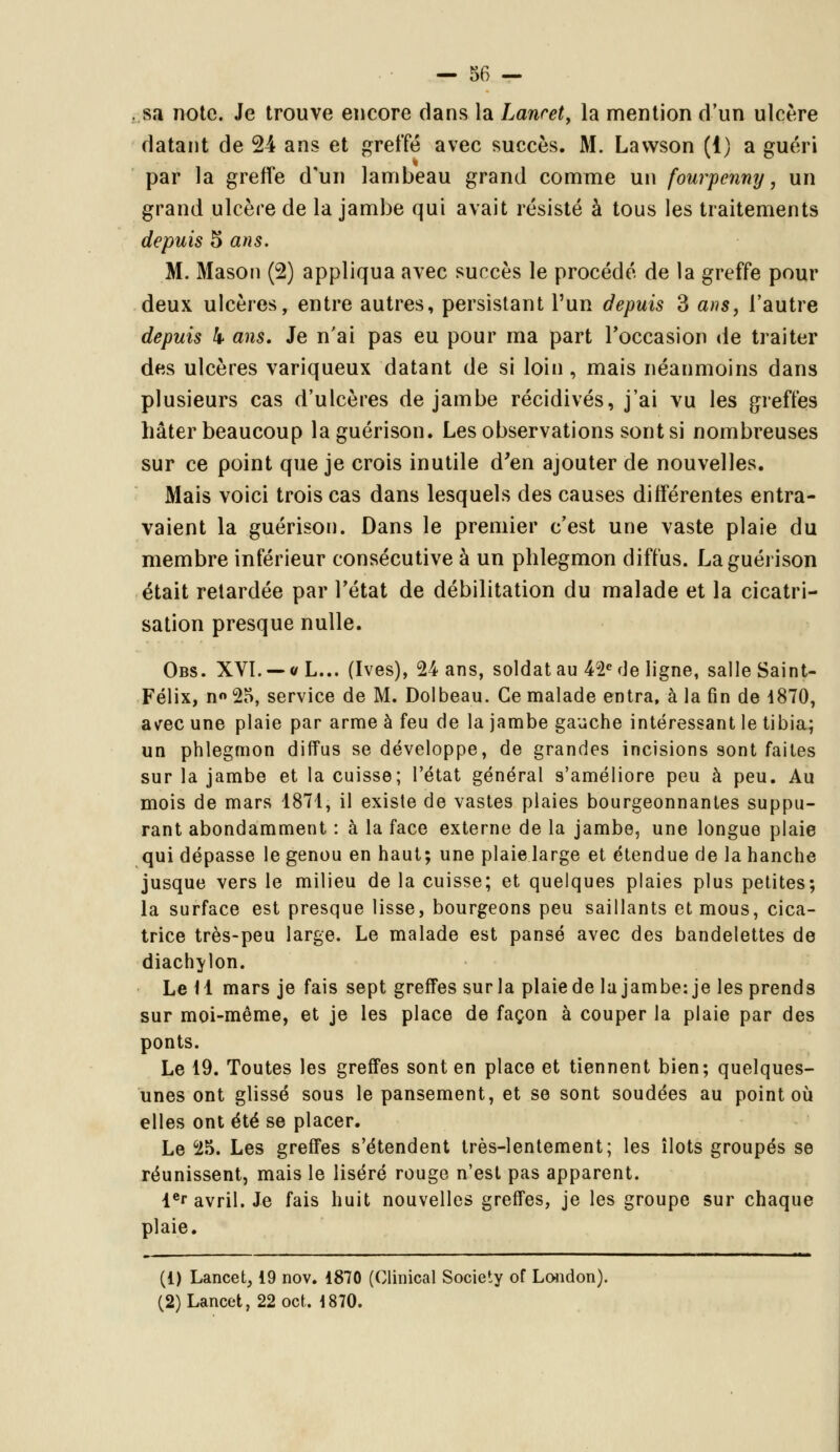 sa note. Je trouve encore dans la Lanret, la mention d'un ulcère datant de 24 ans et greffé avec succès. M. Lavvson (1) a guéri par la greffe d'un lambeau grand comme un fourpenny, un grand ulcère de la jambe qui avait résisté à tous les traitements depuis 5 ans. M. Mason (2) appliqua avec succès le procédé de la greffe pour deux ulcères, entre autres, persistant l'un depuis 3 ans, l'autre depuis k ans. Je n'ai pas eu pour ma part Foccasion de traiter des ulcères variqueux datant de si loin, mais néanmoins dans plusieurs cas d'ulcères de jambe récidives, j'ai vu les greffes hâter beaucoup laguérison. Les observations sont si nombreuses sur ce point que je crois inutile d'en ajouter de nouvelles. Mais voici trois cas dans lesquels des causes différentes entra- vaient la guérison. Dans le premier c'est une vaste plaie du membre inférieur consécutive à un phlegmon diffus. Laguérison était retardée par l'état de débilitation du malade et la cicatri- sation presque nulle. Obs. XVI. — «L... (Ives), 24 ans, soldat au 42e de ligne, salle Saint- Félix, n» 25, service de M. Dolbeau. Ce malade entra, à la fin de 1870, a\rec une plaie par arme à feu de la jambe gauche intéressant le tibia; un phlegmon diffus se développe, de grandes incisions sont faites sur la jambe et la cuisse; l'état général s'améliore peu à peu. Au mois de mars 1871, il existe de vastes plaies bourgeonnantes suppu- rant abondamment : à la face externe de la jambe, une longue plaie qui dépasse le genou en haut; une plaie large et étendue de la hanche jusque vers le milieu de la cuisse; et quelques plaies plus petites; la surface est presque lisse, bourgeons peu saillants et mous, cica- trice très-peu large. Le malade est pansé avec des bandelettes de diachylon. Le 11 mars je fais sept greffes surla plaiede la jambe: je les prends sur moi-même, et je les place de façon à couper la plaie par des ponts. Le 19. Toutes les greffes sont en place et tiennent bien; quelques- unes ont glissé sous le pansement, et se sont soudées au point où elles ont été se placer. Le 25. Les greffes s'étendent très-lentement; les îlots groupés se réunissent, mais le liséré rouge n'est pas apparent. ler avril. Je fais huit nouvelles greffes, je les groupe sur chaque plaie. (1) Lancet, 19 nov. 1870 (Clinical Society of London). (2)Lancet, 22 oct, 1870.