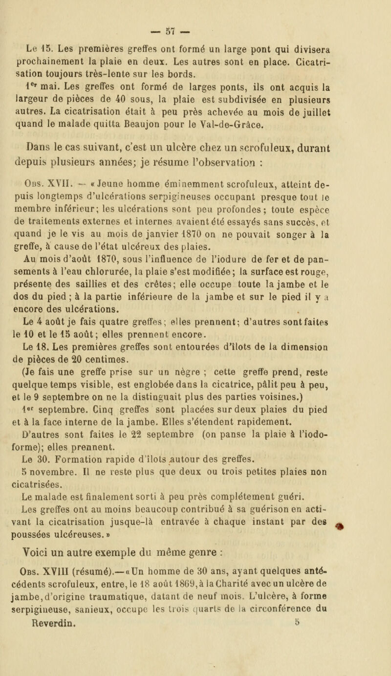 Le 45. Les premières greffes ont formé un large pont qui divisera prochainement la plaie en deux. Les autres sont en place. Cicatri- sation toujours très-lente sur les bords. 1er mai. Les greffes ont formé de larges ponts, ils ont acquis la largeur de pièces de 40 sous, la plaie est subdivisée en plusieurs autres. La cicatrisation était à peu près achevée au mois de juillet quand le malade quitta Beaujon pour le Val-de-Grâce. Dans le cas suivant, c'est un ulcère chez un scrofuleux, durant depuis plusieurs années; je résume l'observation : Obs. XVIL — «Jeune homme éminemment scrofuleux, atteint de- puis longtemps d'ulcérations serpigineuses occupant presque tout Je membre inférieur; les ulcérations sont peu profondes; toute espèce de traitements externes et internes avaient été essayés sans succès, et quand je le vis au mois de janvier 1870 on ne pouvait songer à la greffe, à cause de l'état ulcéreux des plaies. Au mois d'août 1870, sous l'influence de l'iodure de fer et de pan- sements à l'eau chlorurée, la plaie s'est modifiée ; la surface est rouge, présente des saillies et des crêtes; elle occupe toute la jambe et le dos du pied ; à la partie inférieure de la jambe et sur le pied il y a encore des ulcérations. Le 4 août je fais quatre greffes; elles prennent; d'autres sont faites le 10 et le 15 août; elles prennent encore. Le 18. Les premières greffes sont entourées d'îlots de la dimension de pièces de 20 centimes. (Je fais une greffe prise sur un nègre ; cette greffe prend, reste quelque temps visible, est englobée dans la cicatrice, pâlit peu à peu, et le 9 septembre on ne la distinguait plus des parties voisines.) 1er septembre. Cinq greffes sont placées sur deux plaies du pied et à la face interne de la jambe, Elles s'étendent rapidement. D'autres sont faites le 22 septembre (on panse la plaie à l'iodo- forme); elles prennent. Le 30. Formation rapide d'îlots .autour des greffes. 5 novembre. Il ne reste plus que deux ou trois petites plaies non cicatrisées. Le malade est finalement sorti à peu près complètement guéri. Les greffes ont au moins beaucoup contribué à sa guérison en acti- vant la cicatrisation jusque-là entravée à chaque instant par des poussées ulcéreuses. » Voici un autre exemple du même genre : Obs. XVIII (résumé).—«Un homme de 80 ans, ayant quelques anté- cédents scrofuleux, entre, le 18 août 1869, à la Charité avec un ulcère de jambe,d'origine traumatique, datant de neuf mois. L'ulcère, à forme serpigineuse, sanieux, occupe les trois quart? de la circonférence du Reverdin. 5