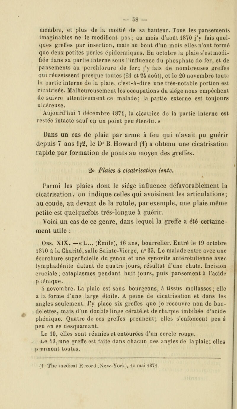 membre, et plus de la moitié de sa hauteur. Tous les pansement*, imaginables ne le modifient pas; au mois d'août 1870 j'y fais quel- ques greffes par insertion, mais au bout d'un mois elles n'ont formé que deux petites perles épidermiques. En octobre la plaie s'estmodi- fiée clans sa partie interne sous l'influence du phosphate de fer, et de pansements au perchlorure de fer; j'y fais de nombreuses greffes qui réussissent presque toutes (21 et 24 août), et le 20 novembre toutr la partie interne de la plaie, c'est-à-dire une très-notable portion est cicatrisée. Malheureusement les occupations du siège nous empêchent de suivre attentivement ce malade; la partie externe est toujours ulcéreuse. Aujourd'hui 7 décembre 1871, la cicatrice de la partie interne est restée intacte sauf en un point peu étendu. » Dans un cas de plaie par arme à feu qui n'avait pu guérir depuis 7 ans Ifè, le Dr B. Howard (1) a obtenu une cicatrisation rapide par formation de ponts au moyen des greffes. 2<> Plaies à cicatrisation lente. Parmi les plaies dont le siège influence défavorablement la cicatrisation, on indique celles qui avoisinent les articulations; au coude, au devant de la rotule, par exemple, une plaie même petite est quelquefois très-longue à guérir. Voici un cas de ce genre, dans lequel la greffe a été certaine- ment utile : Obs. XIX. ^«L... (Emile), 16 ans, bourrelier. Entré le 19 octobre 1870 à la Charité, salle Sainte-Vierge, n° 35. Le malade entre avec une écorchure superficielle du genou et une synovite antérotulienne avec lymphadénite datant de quatre jours, résultat d'une chute. Incision cruciale; cataplasmes pendant huit jours, puis pansement à l'acide phénique. 4 novembre. La plaie est sans bourgeons, à tissus mollasses; elle a la forme d'une large étoile. A peine de cicatrisation et dans les angles seulement. J'y place six greffes que je recouvre non de ban- delettes, mais d'un double linge cératé.et de charpie imbibée d'acide phénique. Quatre de ces greffes prennent; elles s'enfoncent peu à peu en se desquamant. Le 10, elles sont réunies et entourées d'un cercle rouge. Le 12, une greffe est faite dans chacun des angles de la plaie; elles prennent toutes. ! The médical Record ^New-York), 1S mai 1871.