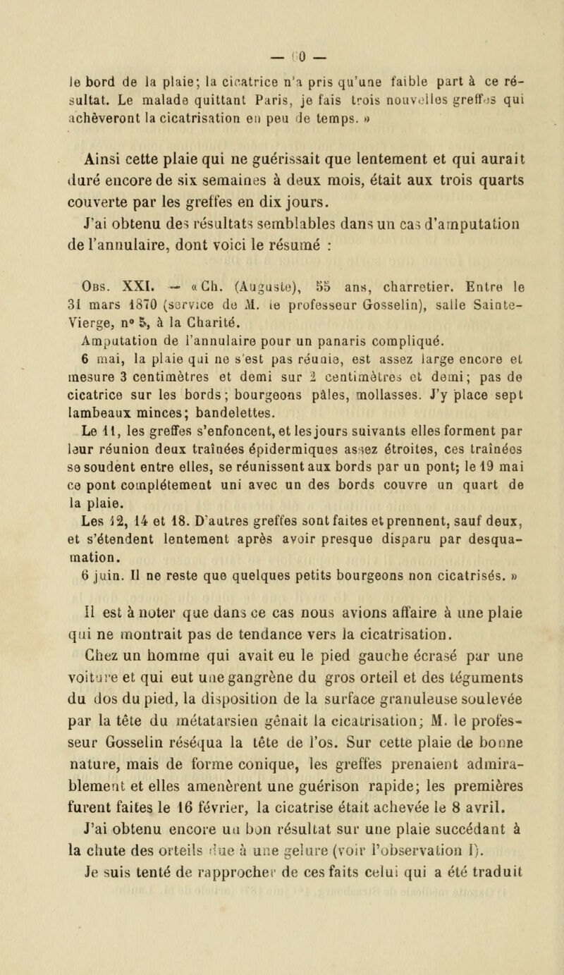 le bord de la plaie; la cicatrice n'a pris qu'une faible part à ce ré- sultat. Le malade quittant Paris, je fais trois nouvelles greffes qui achèveront la cicatrisation en peu de temps. » Ainsi cette plaie qui ne guérissait que lentement et qui aurait duré encore de six semaines à deux mois, était aux trois quarts couverte par les greffes en dix jours. J'ai obtenu des résultats semblables dans un cas d'amputation de l'annulaire, dont voici le résumé : Obs. XXI. — « Ch. (Auguste), 55 ans, charretier. Entre le 31 mars 1870 (service de M. ie professeur Gosselin), salle Sainte- Vierge, n° S», à la Charité. Amputation de l'annulaire pour un panaris compliqué. 6 mai, la plaie qui ne s'est pas réunie, est assez large encore et mesure 3 centimètres et demi sur ï centimètres et demi; pas de cicatrice sur les bords; bourgeons pâles, mollasses. J'y place sept lambeaux minces; bandelettes. Le 11, les greffes s'enfoncent, et les jours suivants elles forment par leur réunion deux traînées épidermiques as^ez étroites, ces traînées se soudent entre elles, se réunissent aux bords par un pont; le 19 mai ce pont complètement uni avec un des bords couvre un quart de la plaie. Les 12, 14 et 18. D'autres greffes sont faites et prennent, sauf deux, et s'étendent lentement après avoir presque disparu par desqua- mation. 6 juin. Il ne reste que quelques petits bourgeons non cicatrisés. » 11 est à noter que dans ce cas nous avions affaire à une plaie qui ne montrait pas de tendance vers la cicatrisation. Chez un homme qui avait eu le pied gauche écrasé par une voiture et qui eut une gangrène du gros orteil et des téguments du dos du pied, la disposition de la surface granuleuse soulevée par la tête du métatarsien gênait la cicatrisation; M. le profes- seur Gosselin réséqua la tête de l'os. Sur cette plaie de bonne nature, mais de forme conique, les greffes prenaient admira- blement et elles amenèrent une guérison rapide; les premières furent faites le 16 février, la cicatrise était achevée le 8 avril. J'ai obtenu encore un bon résultat sur une plaie succédant à la chute des orteils rime à une gelure (voir l'observation I). Je suis tenté de rapprocher de ces faits celui qui a été traduit