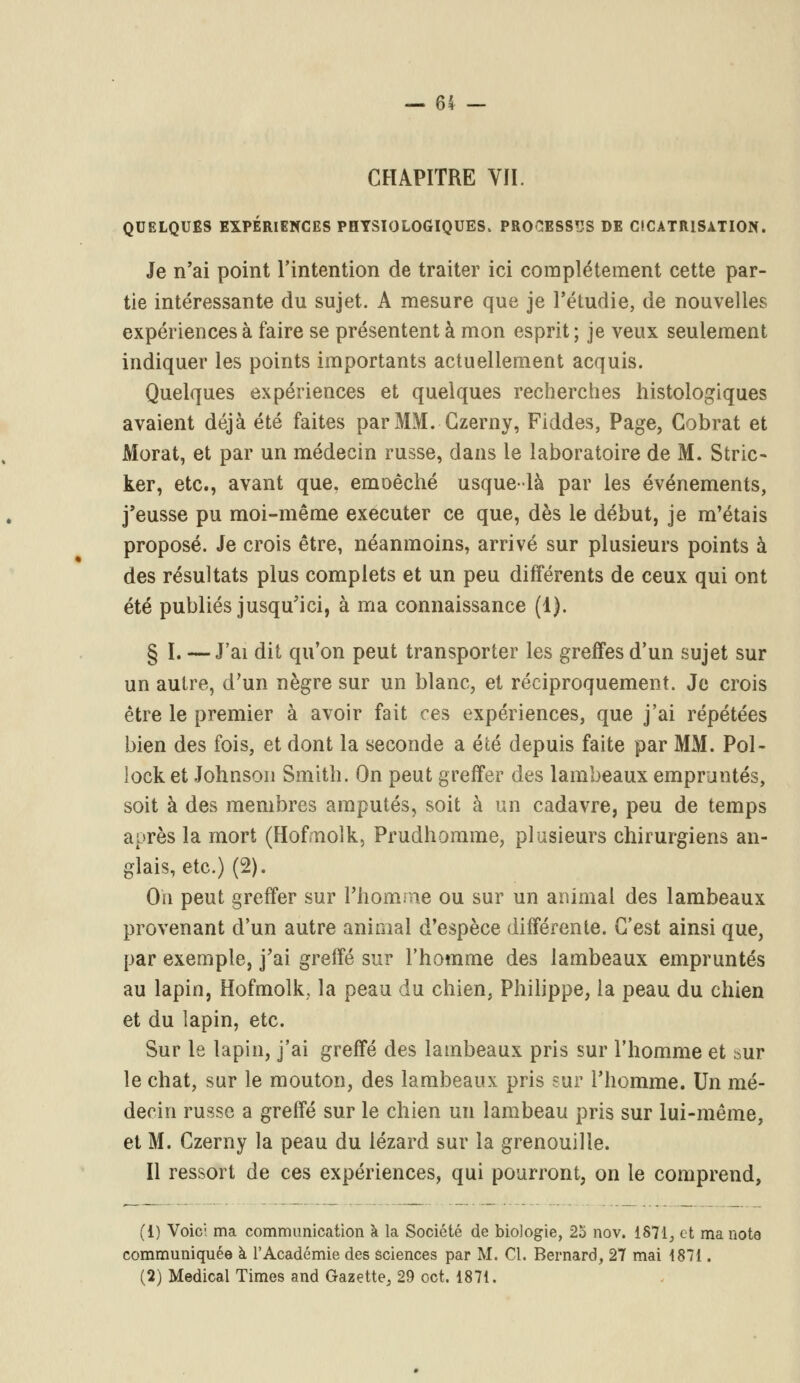 CHAPITRE VII. QUELQUES EXPÉRIENCES PHYSIOLOGIQUES. PROCESSUS DE CICATRISATION. Je n'ai point l'intention de traiter ici complètement cette par- tie intéressante du sujet. A mesure que je l'étudié, de nouvelles expériences à faire se présentent à mon esprit; je veux seulement indiquer les points importants actuellement acquis. Quelques expériences et quelques recherches histologiques avaient déjà été faites par MM. Czerny, Fiddes, Page, Cobrat et Morat, et par un médecin russe, dans le laboratoire de M. Strie- ker, etc., avant que. emoêché usque-là par les événements, j'eusse pu moi-même exécuter ce que, dès le début, je m'étais proposé. Je crois être, néanmoins, arrivé sur plusieurs points à des résultats plus complets et un peu différents de ceux qui ont été publiés jusqu'ici, à ma connaissance (1). § I. — J'ai dit qu'on peut transporter les greffes d'un sujet sur un autre, d'un nègre sur un blanc, et réciproquement. Je crois être le premier à avoir fait ces expériences, que j'ai répétées bien des fois, et dont la seconde a été depuis faite par MM. Pol- lock et Johnson Smith. On peut greffer des lambeaux empruntés, soit à des membres amputés, soit à un cadavre, peu de temps après la mort (Hofmolk, Prudhomme, plusieurs chirurgiens an- glais, etc.) (2). On peut greffer sur l'homme ou sur un animal des lambeaux provenant d'un autre animal d'espèce différente. C'est ainsi que, par exemple, j'ai greffé sur l'homme des lambeaux empruntés au lapin, Hofmolk, la peau du chien, Philippe, la peau du chien et du lapin, etc. Sur le lapin, j'ai greffé des lambeaux pris sur l'homme et sur le chat, sur le mouton, des lambeaux pris sur l'homme. Un mé- decin russe a greffé sur le chien un lambeau pris sur lui-même, et M. Czerny la peau du lézard sur la grenouille. Il ressort de ces expériences, qui pourront, on le comprend, (i) Voici ma communication à la Société de biologie, 2o nov. 1871, et ma note communiquée à l'Académie des sciences par M. Cl. Bernard, 27 mai 1871. (2) Médical Times and Gazette, 29 oct. 1871.