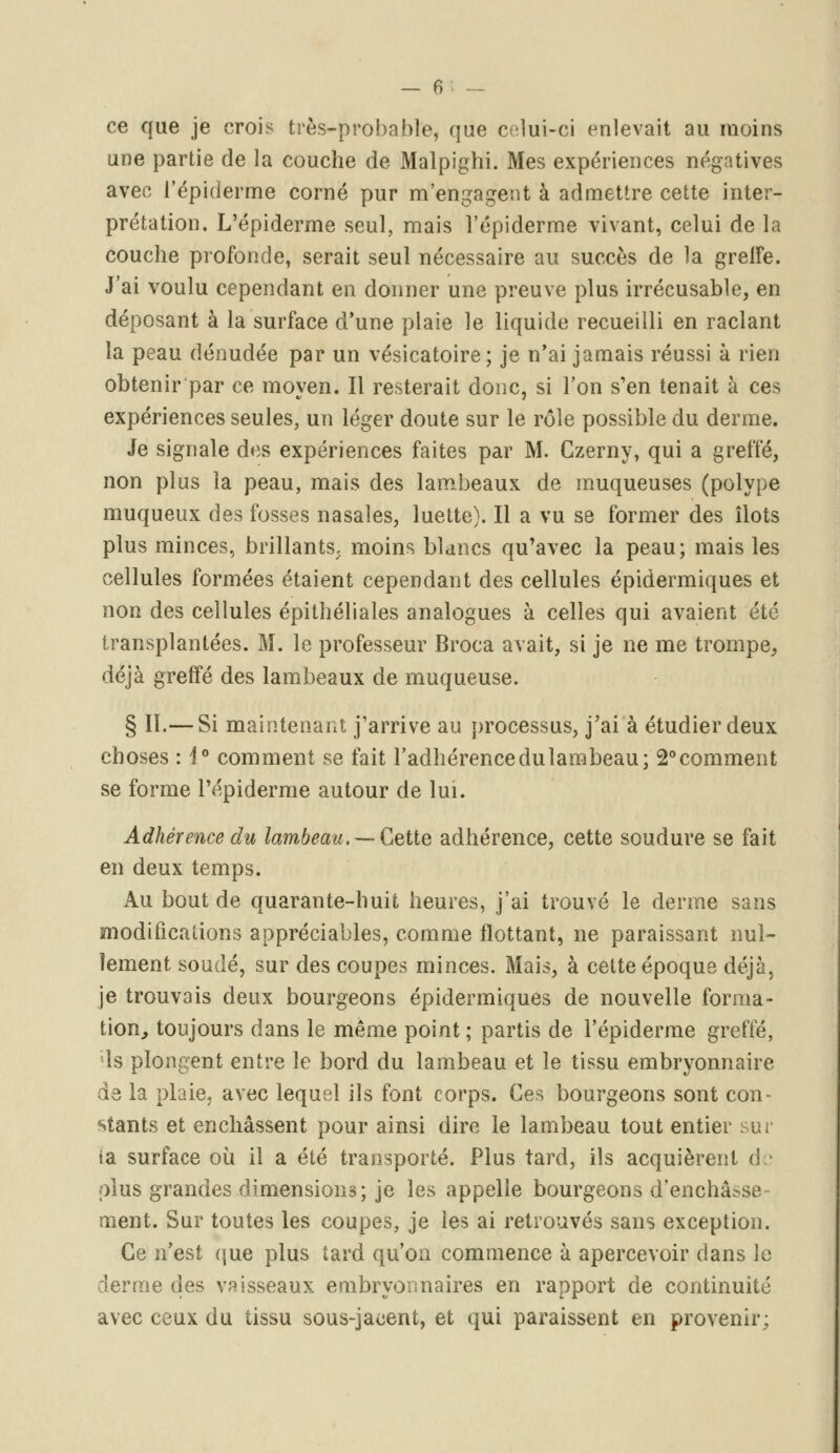 ce que je crois très-probable, que celui-ci enlevait au moins une partie de la couche de Malpighi. Mes expériences négatives avec l'épiderme corné pur m'engagent à admettre cette inter- prétation. L'épiderme seul, mais l'épiderme vivant, celui de la couche profonde, serait seul nécessaire au succès de la greffe. J'ai voulu cependant en donner une preuve plus irrécusable, en déposant à la surface d'une plaie le liquide recueilli en raclant la peau dénudée par un vésicatoire; je n'ai jamais réussi à rien obtenir par ce moyen. Il resterait donc, si l'on s'en tenait à ces expériences seules, un léger doute sur le rôle possible du derme. Je signale des expériences faites par M. Czerny, qui a greffé, non plus la peau, mais des lambeaux de muqueuses (polype muqueux des fosses nasales, luette). Il a vu se former des îlots plus minces, brillants, moins blancs qu'avec la peau; mais les cellules formées étaient cependant des cellules épidermiques et non des cellules épithéliales analogues à celles qui avaient été transplantées. M. le professeur Broca avait, si je ne me trompe, déjà greffé des lambeaux de muqueuse. § II.— Si maintenant j'arrive au processus, j'ai à étudier deux choses : 1° comment se fait l'adhérence du lambeau; 2° comment se forme l'épiderme autour de lui. Adhérence du lambeau.—-Cette adhérence, cette soudure se fait en deux temps. Au bout de quarante-huit heures, j'ai trouvé le derme sans modifications appréciables, comme flottant, ne paraissant nul- lement soudé, sur des coupes minces. Mais, à cette époque déjà, je trouvais deux bourgeons épidermiques de nouvelle forma- tion, toujours dans le même point; partis de l'épiderme greffé, ls plongent entre le bord du lambeau et le tissu embryonnaire de la plaie, avec lequel ils font corps. Ces bourgeons sont con- stants et enchâssent pour ainsi dire le lambeau tout entier sur ia surface où il a été transporté. Plus tard, ils acquièrent de plus grandes dimensions; je les appelle bourgeons d'enchâsse- ment. Sur toutes les coupes, je les ai retrouvés sans exception. Ce n'est que plus tard qu'on commence à apercevoir dans le derme des vaisseaux embryonnaires en rapport de continuité avec ceux du tissu sous-jacent, et qui paraissent en provenir;