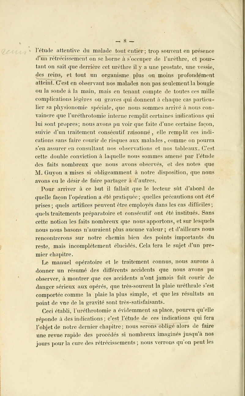 l'étude attentive du malade tout entier; trop souvent en présence d'un rétrécissement on se borne à s'occuper de l'urèthre, et pour- tant on sait que derrière cet urèthre il y a une prostate, une vessie, des reins, et tout un organisme plus ou moins profondément atteint. C'est en observant nos malades non pas seulement la bougie ou la sonde à la main, mais en tenant compte de toutes ces mille complications légères ou graves qui donnent à chaque cas particu- lier sa physionomie spéciale, que nous sommes arrivé à nous con- vaincre que l'uréthrotomie interne remplit certaines indications qui lui sont propres; nous avons pu voir que faite d'une certaine façon, suivie d'un traitement consécutif raisonné , elle remplit ces indi- cations sans faire courir de risques aux malades, comme on pourra s'en assurer en consultant nos observations et nos tableaux. C'est cette double conviction à laquelle nous sommes amené par l'étude des faits nombreux que nous avons observés, et des notes que M. Guyon a mises si obligeamment à notre disposition, que nous avons eu le désir de faire partager à d'autres. Pour arriver à ce but il fallait que le lecteur sût d'abord de quelle façon l'opération a été pratiquée; quelles précautions ont été' prises ; quels artifices peuvent être employés dans les cas difficiles ; quels traitements préparatoire et consécutif ont été institués. Sans cette notion les faits nombreux que nous apportons, et sur lesquels nous nous basons n'auraient plus aucune valeur ; et d'ailleurs nous rencontrerons sur notre chemin bien des points importants du reste, mais incomplètement élucidés. Cela fera le sujet d'un pre- mier chapitre. Le manuel opératoire et le traitement connus, nous aurons à donner un résumé des différents accidents que nous avons pu observer, à montrer que ces accidents n'ont jamais fait courir de danger sérieux aux opérés, que très-souvent la plaie uréthrale s'est comportée comme la plaie la plus simple, et que les résultats au point de vue de la gravité sont très-satisfaisants. Ceci établi, l'uréthrotomie a évidemment sa place, pourvu qu'elle réponde à des indications; c'est l'étude de ces indications qui fera l'objet de notre dernier chapitre; nous serons obligé alors de faire une revue rapide des procédés si nombreux imaginés jusqu'à nos jours pour la cure des rétrécissements ; nous verrons qu'on peut les
