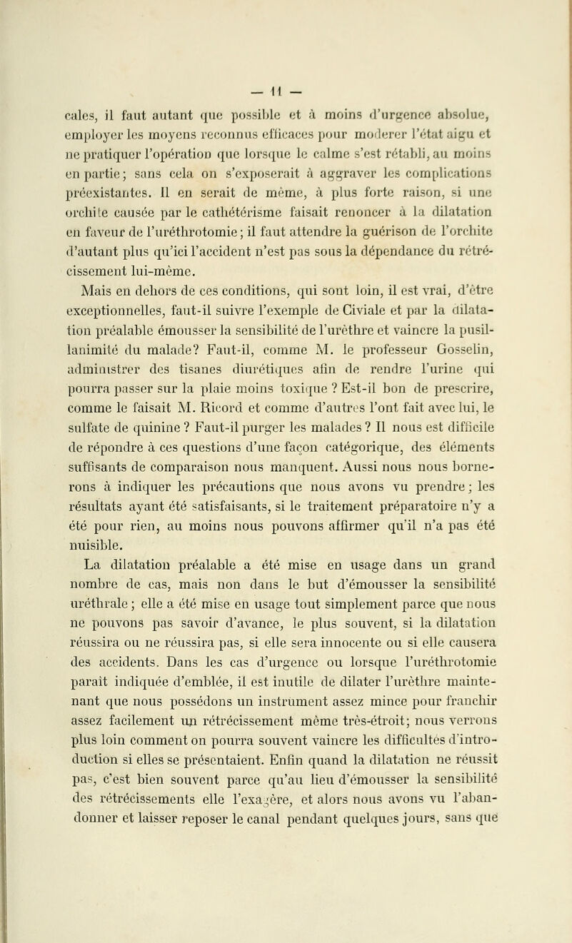 employer les moyens reconnus efficaces pour modérer L'étal ili^u et ne pratiquer l'opération que lorsque le calme s'est rétabli, au moins en partie ; sans cela on s'exposerait à aggraver les complications préexistantes. Il en serait de même, à plus forte raison, si une orchite causée parle cathétérisme faisait renoncer à la dilatation en faveur de l'uréthrotomie ; il faut attendre la guérison de l'orchite d'autant plus qu'ici l'accident n'est pas sous la dépendance du rétré- cissement lui-même. Mais en dehors de ces conditions, qui sont loin, il est vrai, d'être exceptionnelles, faut-il suivre l'exemple de Civiale et par la dilata- tion préalable émousser la sensibilité de l'urèthre et vaincre la pusil- lanimité du malade? Faut-il, comme M. le professeur Gosselin, administrer des tisanes diurétiques afin de rendre l'urine qui pourra passer sur la plaie moins toxique ? Est-il bon de prescrire, comme le faisait M. Ricord et comme d'autres l'ont fait avec lui, le sulfate de quinine ? Faut-il purger les malades ? Il nous est difficile de répondre à ces questions d'une façon catégorique, des éléments suffisants de comparaison nous manquent. Aussi nous nous borne- rons à indiquer les précautions que nous avons vu prendre ; les résultats ayant été satisfaisants, si le traitement préparatoire n'y a été pour rien, au moins nous pouvons affirmer qu'il n'a pas été nuisible. La dilatation préalable a été mise en usage dans un grand nombre de cas, mais non dans le but d'émousser la sensibilité uréthrale ; elle a été mise en usage tout simplement parce que nous ne pouvons pas savoir d'avance, le plus souvent, si la dilatation réussira ou ne réussira pas, si elle sera innocente ou si elle causera des accidents. Dans les cas d'urgence ou lorsque l'uréthrotomie parait indiquée d'emblée, il est inutile de dilater l'urèthre mainte- nant que nous possédons un instrument assez mince pour franchir assez facilement un rétrécissement même très-étroit; nous verrons plus loin comment on pourra souvent vaincre les difficultés d'intro- duction si elles se présentaient. Enfin quand la dilatation ne réussit pas, c'est bien souvent parce qu'au lieu d'émousser la sensibilité des rétrécissements elle l'exagère, et alors nous avons vu l'aban- donner et laisser reposer le canal pendant quelques jours, sans que