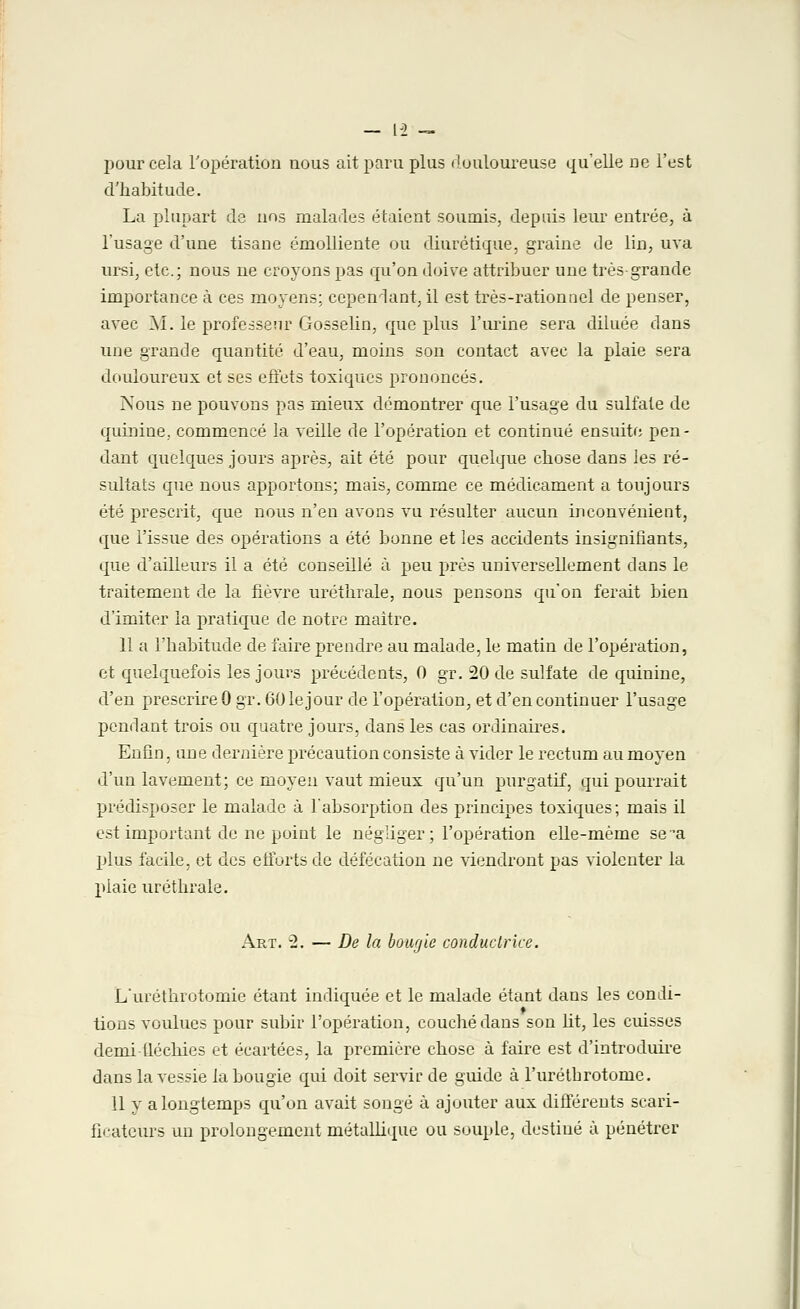 pour cela l'opération nous ait paru plus douloureuse qu'elle ne l'est d'habitude. La plupart de nos malades étaient soumis, depuis leur entrée, à l'usage d'une tisane émolliente ou diurétique, graine de lin, uva ursi, etc.; nous ne croyons pas qu'on doive attribuer une très-grande importance à ces moyens; cepeniant, il est très-rationnel de penser, avec M. le professeur Gosselin, que plus l'urine sera diluée dans une grande quantité d'eau, moins son contact avec la plaie sera douloureux et ses effets toxiques prononcés. Nous ne pouvons pas mieux démontrer que l'usage du sulfate de quinine., commencé la veille de l'opération et continué ensuite pen- dant quelques jours après, ait été pour quelque chose dans les ré- sultats que nous apportons; mais, comme ce médicament a toujours été prescrit, que nous n'en avons vu résulter aucun inconvénient, que l'issue des opérations a été bonne et les accidents insignifiants, que d'ailleurs il a été conseillé à peu près universellement clans le traitement de la fièvre uréthrale, nous pensons qu'on ferait bien d'imiter la pratique de notre maître. 11 a l'habitude de faire prendre au malade, le matin de l'opération, et quelquefois les jours précédents, 0 gr. 20 de sulfate de quinine, d'en prescrire 0 gr. 60 le jour de l'opération, et d'en continuer l'usage pendant trois ou quatre jours, dans les cas ordinaires. Enfin, une dernière précaution consiste à vider le rectum au moyen d'un lavement; ce moyeu vaut mieux qu'un purgatif, qui pourrait prédisposer le malade à l'absorption des principes toxiques; mais il est important de ne point le négliger ; l'opération elle-même se a plus facile, et des efforts de défécation ne viendront pas violenter la plaie uréthrale. Art. 2. — De la bowjic conductrice. L'uréthrotomie étant indiquée et le malade étant dans les condi- tions voulues pour subir l'opération, couché dans son ht, les cuisses demi fléchies et écartées, la première chose à faire est d'introduire dans la vessie la bougie qui doit servir de guide à l'urétbrotome. 11 y a longtemps qu'on avait songé à ajouter aux différents scari- ficateurs un prolongement métallique ou souple, destiné à pénétrer