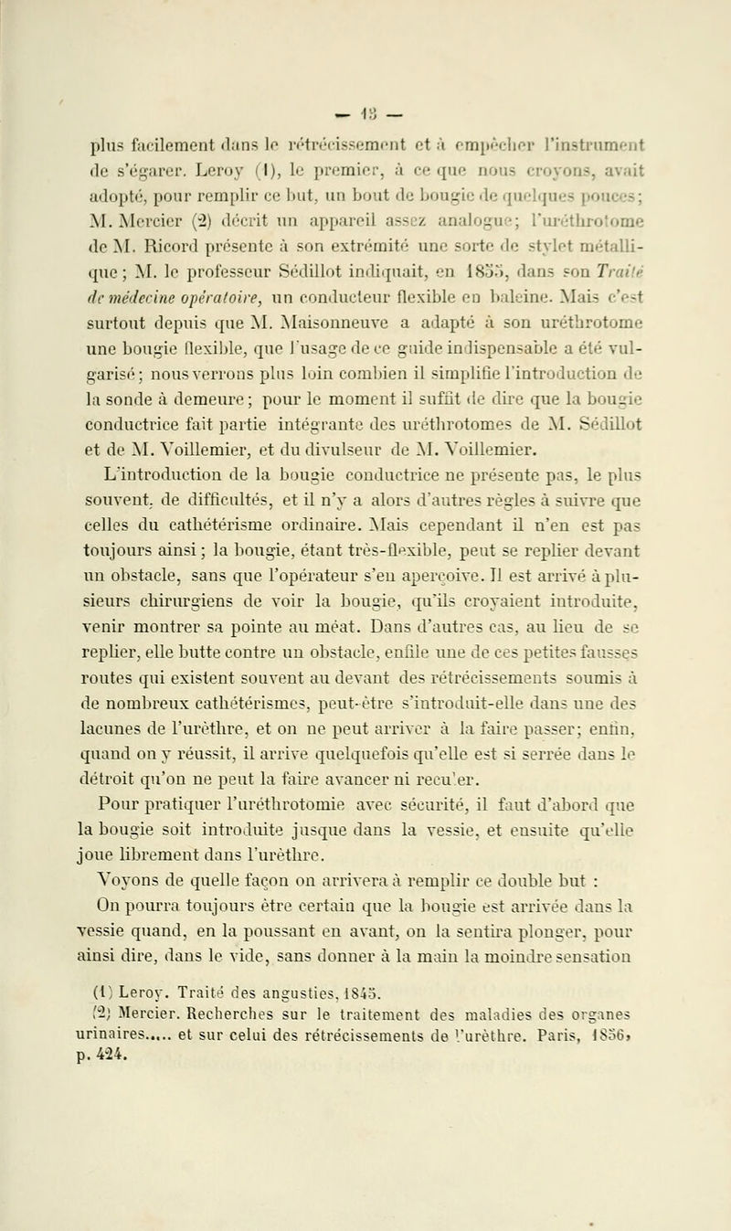 plus facilement dans le rétrécissement et à empêcher L'instrument <le s'égarer. IvM'iiv I), le jir.'inir;'. à ce que nous -. avait adopté, pour remplir ce but, un bout de bougie de quelqui M. Mercier (2) décrit un appareil assez analogue; l'uréthro de M. Ricord présente à son extrémité une sorte île' stylet métalli- que ; M. le professeur Sédillot indiquait, ii 1855, dans son Traité de médecine opératoire, un conducteur flexible en baleine. Mai- c'est surtout depuis que M. Maisonneuve a adapté à son urétbrotome une bougie flexible, que l'usage de ce guide indispensable a été vul- garisé; nous verrons plus loin combien il simplifie l'introduction de la sonde à demeure ; pour le moment il suffit de dire que la b . conductrice fait partie intégrante des urétbrotomes de M. Sédillot et de M. Voillemier, et du divulseur de M. Voillemier. L'introduction de la bougie conductrice ne présente pas, le plus souvent de difficultés, et il n'y a alors d'autres règles à suivre que celles du catbétérisme ordinaire. Mais cependant il n'en est pas toujours ainsi; la bougie, étant très-flexible, peut se replier devant un obstacle, sans que l'opérateur s'en aperçoive. Il est arrivé à plu- sieurs cbirurgiens de voir la bougie, qu'ils croyaient introduite, venir montrer sa pointe au méat. Dans d'autres cas, au lieu de se replier, elle butte contre un obstacle, enfile une de ces petites fausses routes qui existent souvent au devant des rétrécissements soumis à de nombreux catbétérismes, peut-être s'iutroduit-elle dans une des lacunes de l'uréthro, et on ne peut arriver à la faire passer; enfin, quand on y réussit, il arrive quelquefois qu'elle est si serrée dans le détroit qu'on ne peut la faire avancer ni recu'er. Pour pratiquer l'urétbrotomie avec sécurité, il faut d'abord que la bougie soit introduite jusque dans la vessie, et ensuite qu'elle joue librement dans l'urètlire. Voyons de quelle façon on arrivera à remplir ce double but : On pourra toujours être certain que la bougie est arrivée dans la vessie quand, en la poussant en avant, on la sentira plonger, pour ainsi dire, dans le vide, sans donner à la main la moindre sensation (l; Leroy. Traité des angusties. 1845. {1) Mercier. Recherches sur le traitement des maladies des organes urinaires et sur celui des rétrécissements de l'urèthre. Paris, 1S56» p. 424.