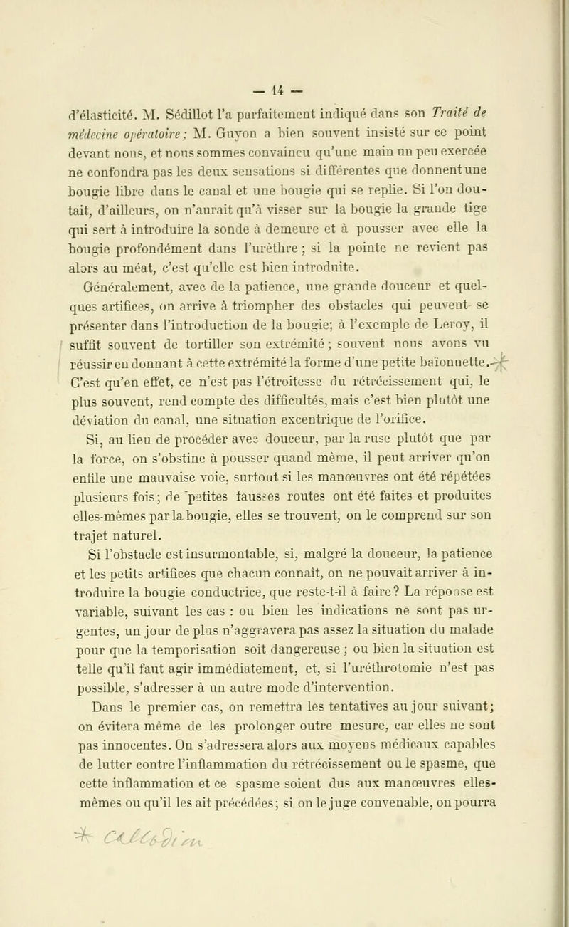d'élasticité. M. Sédillot l'a parfaitement indiqué dans son Traité de médecine opératoire; M. Gnyon a bien souvent insisté sur ce point devant nous, et nous sommes convaincu qu'une main un peu exercée ne confondra pas les deux sensations si différentes que donnent une bougie libre dans le canal et une bougie qui se replie. Si l'on dou- tait, d'ailleurs, on n'aurait qu'à visser sur la bougie la grande tige qui sert à introduire la sonde à demeure et à pousser avec elle la bougie profondément dans l'urèthre ; si la pointe ne revient pas alors au méat, c'est qu'elle est bien introduite. Généralement, avec de la patience, une grande douceur et quel- ques artifices, on arrive à triompber des obstacles qui peuvent- se présenter dans l'introduction de la bougie; à l'exemple de Leroy, il suffit souvent de tortiller son extrémité ; souvent nous avons vu réussir en donnant à cette extrémité la forme d'une petite baïonnette. C'est qu'en effet, ce n'est pas l'étroitesse du rétrécissement qui, le plus souvent, rend compte des difficultés, mais c'est bien plutôt une déviation du canal, une situation excentrique de l'orifice. Si, au lieu de procéder avec douceur, par la ruse plutôt que par la force, on s'obstine à pousser quand même, il peut arriver qu'on enfile une mauvaise voie, surtout si les manœuvres ont été répétées plusieurs fois ; de petites fausses routes ont été faites et produites elles-mêmes par la bougie, elles se trouvent, on le comprend sur son trajet naturel. Si l'obstacle est insurmontable, si, malgré la douceur, la patience et les petits artifices que chacun connaît, on ne pouvait arriver à in- troduire la bougie conductrice, que reste-t-il à faire? La réponse est variable, suivant les cas : ou bien les indications ne sont pas ur- gentes, un jour de plus n'aggravera pas assez la situation du malade pour que la temporisation soit dangereuse ; ou bien la situation est telle qu'il faut agir immédiatement, et, si l'uréthrotomie n'est pas possible, s'adresser à un autre mode d'intervention. Dans le premier cas, on remettra les tentatives au jour suivant; on évitera même de les prolonger outre mesure, car elles ne sont pas innocentes. On s'adressera alors aux moyens médicaux capables de lutter contre l'inflammation du rétrécissement ou le spasme, que cette inflammation et ce spasme soient dus aux manœuvres elles- mêmes ou qu'il les ait précédées; si on le juge convenable, on pourra ^ Ca