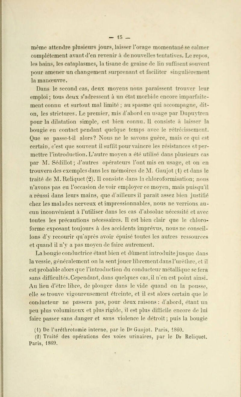 mémo attendre plusieurs jours, laisser l'orage momentané se calmer complètement avant d'en revenir à de nouvelles tentatives. Le i les bains, les cataplasmes, la tisane de graine de lin suffisent souvent pour amener un changement surprenant et faciliter singulièrement la manœuvre. Dans le second cas, deux moyens nous paraissent trouver leur emploi; tous deux s'adressent à un état morbide encore imparfaite- ment connu et surtout mal limité ; au spasme qui accompagne, dit- on, les strictnres. Le premier, mis d'abord en usage par Dupuytren pour la dilatation simple, est bien connu. Il consiste à laisser la bougie en contact pendant quelque temps avec le rétrécissement. Que se passe-t-il alors? Nous ne le savons guère, mais ce qui est certain, c'est que souvent il suffit pour vaincre les résistances et per- mettre l'introduction. L'autre moyen a été utilisé dans plusieurs cas par M. Sédillot; d'autres opérateurs l'ont mis en usage, et on en trouvera des exemples dans les mémoires de M. Gaujot (1) et dans le traité de M.Reliquet(2). Il consiste dans la chloroformisation; nous n'avons pas eu l'occasion devoir employer ce moyen, mais puisqu'il a réussi dans leurs mains, que d'ailleurs il parait assez bien justifié chez les malades nerveux et impressionnables, nous ne verrions au- cun inconvénient à l'utiliser dans les cas d'absolue nécessité et avec toutes les précautions nécessaires. Il est bien clair que le chloro- forme exposant toujours à des accidents imprévus, nous ne conseil- lons d'y recourir qu'après avoir épuisé toutes les autres ressources et quand il n'y a pas moyen de faire autrement. La bougie conductrice étant bien et dûment introduite jusque dans la vessie, généralement on la sent jouer librement dans Furèthre, et il est probable alors que l'introduction du conducteur métallique se fera sans difficultés.Cependant, dans quelques cas,il n'en est point ainsi. Au lieu d'être libre, de plonger dans le vide quand on la pousse, elle se trouve vigoureusement étreinte, et il est alors certain que le conducteur ne passera pas, pour deux raisons : d'abord, étant un peu plus volumineux et plus rigide, il est plus difficile encore de lui faire passer sans danger et sans violence le détroit ; puis la bougie (1) De Furéthrotomie interne, par le Dr Gaujot. Paris, 1860. (2) Traité des opérations des voies urinaires, par le Dr Reliquet. Paris, 1869.