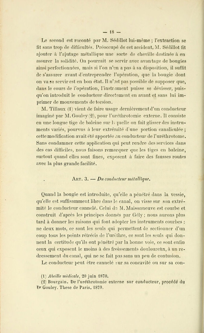 Le second est raconté par M. Sédillot lui-même ; l'extraction se fit sans trop de difficultés, Préoccupé de cet accident, M. Sédillot fit ajouter à l'ajutage métallique une sorte de cheville destinée à en assurer la solidité. On pourrait se servir avec avantage de bougies ainsi perfectionnées, mais si l'on n'en a pas à sa disposition, il suffit de s'assurer avant d'entreprendre l'opération, que la bougie dont on va se servir est en bon état. Il n'ist pas possible de supposer que, dans le cours de l'opération, l'instrument puisse se dévisser, puis- qu'on introduit le conducteur directement en avant et sans lui im- primer de mouvements de torsion. M. Tillaux (1) vient de faire usage dernièrement d'un conducteur imaginé par M. Gouley (2), pour l'uréthrotomie externe. Il consiste en une longue tige de baleine sur 1ï ruelle on fait glisser des instru- ments variés, pourvus à leur extrémité d'une portion canaliculée ; cette modification avait été apportée au conducteur de l'uréthrotome. Sans condamner cette application qui peut rendre des services dans des cas difficiles, nous faisons remarquer que les tiges en baleine, surtout quand elles sont fines, exposent à faire des fausses routes avec la plus grande facilité. Art. 3. — Du conducteur métallique. Quand la bougie est introduite, qu'elle a pénétré dans la vessie, qu'elle est suffisamment libre dans le canal, on visse sur son extré- mité le conducteur cannelé. Celui de M-Maisonneuve est courbe et construit d'après les principes donnés par Gély ; nous aurons plus tard à donner les raisons qui font adopter les instruments courbes : ne deux mots, ce sont les seuls qui permettent de sectionner d'un coup tous les points rétrécis de Furèthre, ce sont les seuls qui don- nent la certitude qu'ils ont pénétré par la bonne voie, ce sont enfin ceux qui exposent le moins à des froissements douloureux, à un re- dressement du canal, qui ne se fait pas sans un peu de contusion. Le conducteur peut être cannelé tur sa concavité ou sur sa con- (1) Abeille médicale, 20 juin 1870. (2) Bourgain. De l'uréthrotomie externe sur conducteur, procédé du T)r Gouley. Thèse de Paris, 1870.