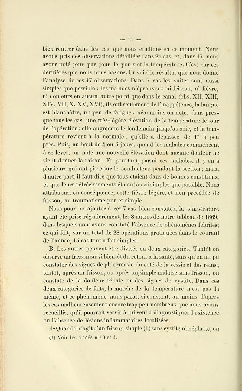 bien rentrer dans les cas que nous étudions en ce moment. Nous avons pris des observations détaillées dans 21 cas, et, dans 17, nous avons noté jour par jour le pouls et la température. C'est sur ces dernières que nous nous basons. Or voici le résultat que nous donne l'analyse de ces 17 observations. Dans 7 cas les suites sont aussi simples que possible : les malades n'éprouvent ni frisson, ni fièvre, ni douleurs en aucun autre point que dans le canal (obs. XII, XIII, XIV, VII, X, XV, XVI), ils ont seulement de l'inappétence, la langue est blanchâtre, un peu de fatigue ; néanmoins on note, dans pres- que tous les cas, une très-légère élévation de la température le jour de l'opération; elle augmente le lendemain jusqu'au soir, et la tem- pérature revient à la normale, qu'elle a dépassée de 1° à peu près. Puis, au bout de 4 ou 5 jours, quand les malades commencent à se lever, on note une nouvelle élévation dont aucune douleur ne vient donner la raison. Et pourtant, parmi ces malades, il y en a plusieurs qui ont pissé sur le conducteur pendant la section ; mais, d'autre part, il faut dire que tous étaient dans de bonnes conditions, et que leurs rétrécissements étaient aussi simples que possible. Nous attribuons, en conséquence, cette fièvre légère, et non précédée de frisson, au traumatisme pur et simple. Nous pouvons ajouter à ces 7 cas bien constatés, la température ayant été prise régulièrement, les 8 autres de notre tableau de 1869, dans lesquels nous avons constaté l'absence de phénomènes fébriles; ce qui fait, sur un total de 28 opérations pratiquées dans le courant de l'annte, 15 cas tout à fait simples. B. Les autres peuvent être divisés en deux catégories. Tantôt on observe un frisson suivi bientôt du retour à la santé, sans qu'on ait pu constater des signes de phlegmasie du côté de la vessie et des reins; tantôt, après un frisson, ou après un-simple malaise sans frisson, on constate de la douleur rénale ou des signes de cystite. Dans ces deux catégories de faits, la marche de la température n'est pas la même, et ce phénomène nous parait si constant, au moins d'après les cas malheureusement encore trop peu nombreux que nous avons recueillis, qu'il pourrait servir à lui seul à diagnostiquer l'existence ou l'absence de lésions inflammatoires localisées. 1° Quand il s'agit d'un frisson simple (1) sans cystite ni néphrite, on