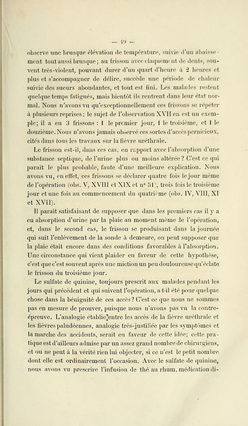 observe une brusque élévation de température, suivie d'un abaisse ment, tout aussi brusque ; au frisson avec claquemi nt de dents, sou- vent très-violent, pouvant durer d'un quart d'heure ù -2 heures et plus et s'accompagner de délire, succède une période de chaleur suivie des sueurs abondantes, et tout est lini. Les malades restent quelque temps fatigués, mais bientôt ils rentrent dans leur état nor- mal. Nous n'avons vu qu'exceptionnellement ces frissons se répéter à plusieurs reprises ; le sujet de l'observation XVII en est un exem- ple; il a eu 3 frissons : 1 le premier jour, 1 le troisième, et 1 le douzième. Nous n'avons jamais observé ces sortes d'accès pernicieux, cités dans tous les travaux sur la fièvre urétbrale. Le frisson est-il, dans ces cas. en rapport avec l'absorption d'une substance septique, de l'urine plus ou moins altérée ? C'est ce qui paraît le plus probable, faute d'une meilleure explication. Nous avons vu, en effet, ces frissons se déclarer quatre fois le jour même de l'opération (obs. V, XVIII et XIX et n° 51}, trois fois le troisième jour et une fois au commencement du quatrième (obs. IV, VIII, XI et XVII). Il parait satisfaisant de supposer que dans les premiers cas il y a eu absorption d'urine par la plaie au moment même le l'opération, et, dans le second cas, le frisson se produisant dans la journée qui suit l'enlèvement de la sonde à demeure, on peut supposer que la plaie était encore dans des conditions favorables à l'absorption. Une circonstance qui vient plaider en faveur de cette hypothèse, c'est que c'est souvent après une miction un peu douloureuse qu'éclate le frisson du troisième jour. Le sulfate de quinine, toujours prescrit aux malades pendant les jours qui précèdent et qui suivent l'opération, a-t-il été pour quelque chose dans la bénignité de ces accès? C'est ce que nous ne sommes pas en mesure de prouver, puisque nous n'avons pas vu la contre- épreuve. L'analogie établie|entre les accès de la fièvre uréthrale et les fièvres paludéennes, analogie très-justitiée par les symptômes et la marche des accidents, serait en faveur de cette idée; cette pra- tique est d'ailleurs admise par un assez grand nombre de chirurgiens, et ou ne peut à la vérité rien lui objecter, si ce n'est le petit nombre dont elle est ordinairement l'occasion. Avec le sulfate de quinine, nous avons vu prescrire l'infusion de thé au rhum, médication di-