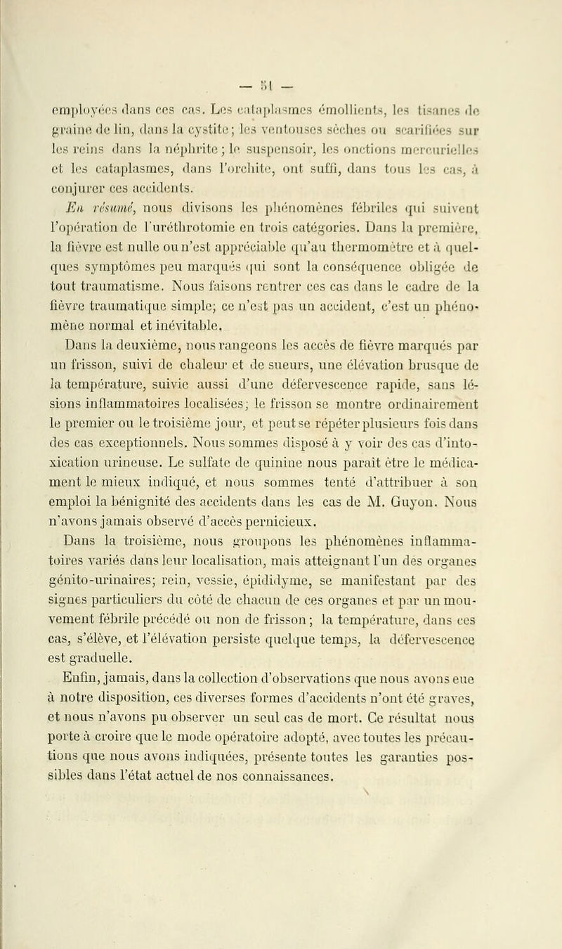 employées dans ces eas. Les cataplasmes émoluments, les tisanes de graine de lin, dans la cystite; les ventouses sèches ou scarifiées su? les reins dans la néphrite ; le suspensoir, les onctions mercuriellea et les cataplasmes, dans l'orchite, ont suffi, dans tous les i conjurer ces accidents. En résumé, nous divisons les phénomènes fébriles (jui suivent l'opération de l'uréthrotomie en trois catégories. Dans la première, la lièvre est nulle ou n'est appréciable qu'au thermomètre et à quel- ques symptômes peu marqués qui sont la conséquence obligée de tout traumatisme. Nous faisons rentrer ces cas dans le cadre de la lièvre traumatique simple; ce n'eat pas un accident, c'est un phéno- mène normal et inévitable. Dans la deuxième, nous rangeons les accès de fièvre marqués par un frisson, suivi de chaleur et de sueurs, une élévation brusque de la température, suivie aussi d'une défervescence rapide, sans lé- sions inflammatoires localisées; le frisson se montre ordinairement le premier ou le troisième jour, et peut se répéter plusieurs fois dans des cas exceptionnels. Nous sommes disposé à y voir des cas d'into- xication urineuse. Le sulfate de quinine nous paraît être le médica- ment le mieux indiqué, et nous sommes tenté d'attribuer à son emploi la bénignité des accidents dans les cas de AI. Guyon. Nous n'avons jamais observé d'accès pernicieux. Dans la troisième, nous groupons les phénomènes inflamma- toires variés dans leur localisation, mais atteignant l'un des organes génito-urinaires; rein, vessie, épididyme, se manifestant par des signes particuliers du côté de chacun de ces organes et par un mou- vement fébrile précédé ou non de frisson ; la température, dans ces cas, s'élève, et l'élévation persiste quelque temps, la défervescence est graduelle. Enfin, jamais, dans la collection d'observations que nous avons eue à notre disposition, ces diverses formes d'accidents n'ont été graves, et nous n'avons pu observer un seul cas de mort. Ce résultat nous porte à croire que le mode opératoire adopté, avec toutes les précau- tions que nous avons indiquées, présente toutes les garanties pos- sibles dans l'état actuel de nos connaissances.