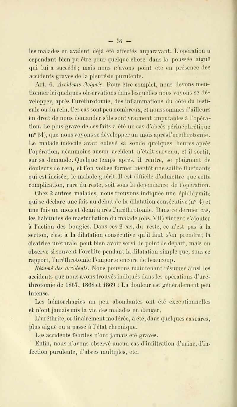 les malades en avaient déjà été affectés auparavant. L'opération a cependant bien pu être pour quelque chose dans la poussée aiguë qui lui a succédé ; mais nous n'avons point été en présence des accidents graves de la pleurésie purulente. Ait. 6. Accidents éloignés. Pour être complet, nous devons men- tionner ici quelques observations dans lesquelles nous voyons se dé- velopper, après l'urétlirotomie, des inflammations du côté du testi- cule ou du rein. Ces cas sont peu nombreux, et nous sommes d'ailleurs en droit de nous demander s'ils sont vraiment imputables à l'opéra- tion. Le plus grave de ces faits a été un cas d'abcès périnéphrétique (n° 51), que nous voyons se développer un mois après l'urétlirotomie. Le malade indocile avait enlevé sa sonde quelques heures après l'opération, néanmoins aucun accident n'était survenu, et il sortit, sur sa demande. Quelque temps après, il rentre, se plaignant de douleurs de rein, et l'on voit se former bientôt une saillie fluctuante qui est incisée; le malade guérit.Il est difficile d'admettre que cette complication, rare du reste, soit sous la dépendance de l'opération. Chez 2 autres malades, nous trouvons indiquée une épididymite qui se déclare une fois au début de la dilatation consécutive (n° 4) et une fois un mois et demi après l'urétlirotomie. Dans ce dernier cas, les habitudes de masturbation du malade (obs. VII) vinrent s'ajouter à l'action des bougies. Dans ces 2 cas, du reste, ce n'est pas à la section, c'est à la dilatation consécutive qu'il faut s'en prendre; la cicatrice uréthrale peut bien avoir servi de point de départ, mais on observe si souvent l'orchite pendant la dilatation simple que, sous ce rapport, l'urétlirotomie l'emporte encore de beaucoup. Résumé des accidents. Nous pouvons maintenant résumer ainsi les accidents que nous avons trouvés indiqués dans les opérations d'uré- throtomie de 1867, 1868 et 1869 : La douleur est généralement peu intense. Les hémorrhagies un peu abondantes ont été exceptionnelles et n'ont jamais mis la vie des malades en danger. L'uréthrite, ordinairement modérée, a été, dans quelques cas rares, plus aiguë ou a passé à l'état chronique. Les accidents fébriles n'ont jamais été graves. Enfin, nous n'avons observé aucun cas d'infiltration d'urine, d'in- fection purulente, d'abcès multiples, etc.