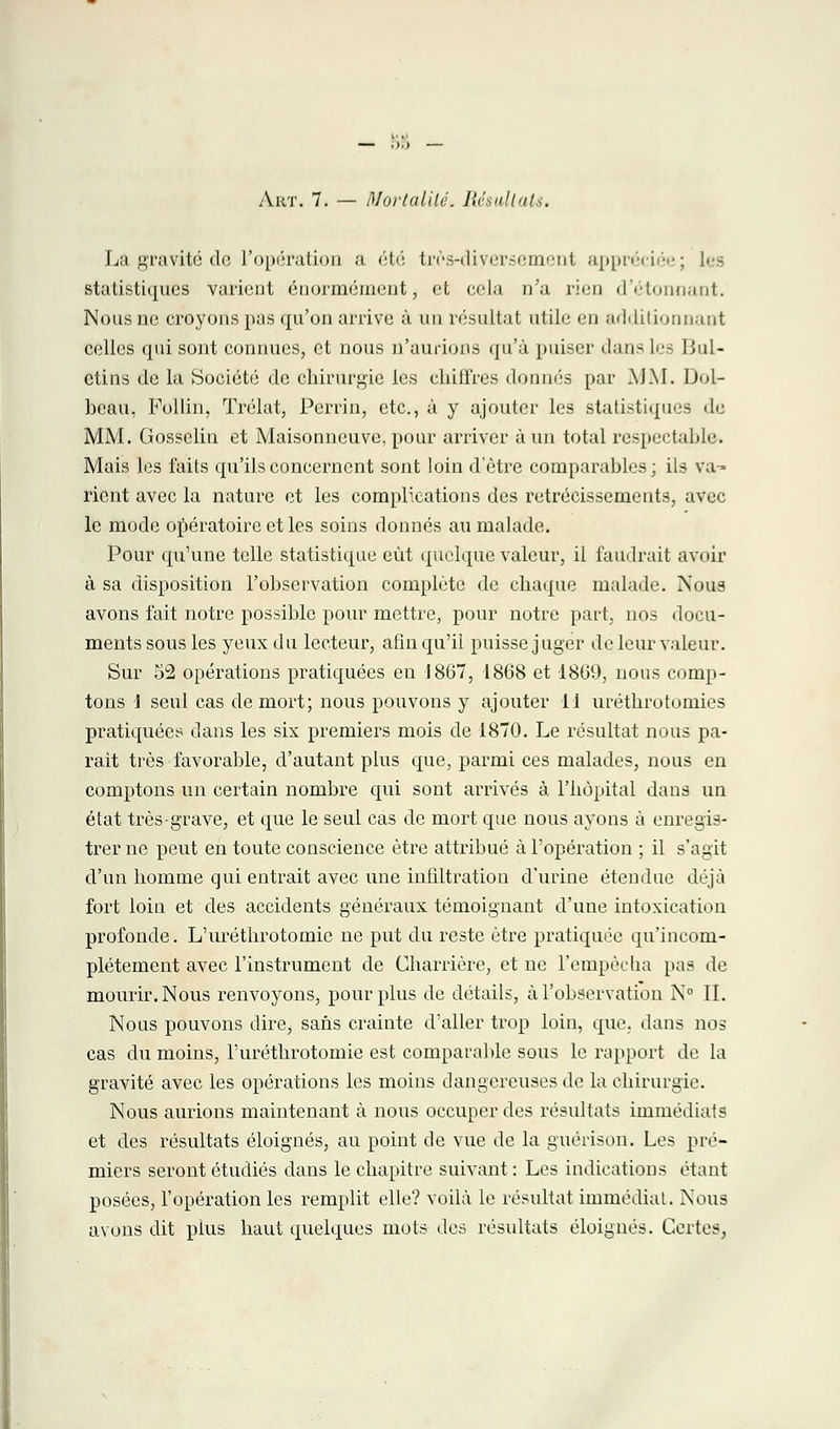 — .1.) — Art. 7. — Mortalité» Résultats. La gravite de l'opération a été très-diyersemenl appréciée; les statistiques varient énormément, et cela n'a rien d'étonnant. Nous ne croyons pas qu'on arrive à un résultat utile en additionnant celles qui sont connues, et nous n'aurions qu'à puiser dan- les Bul- etins de la Société de chirurgie les chiffres donnés par MM. Dol- heau, Follin, Trélat, Perrin, etc., à y ajouter les statistiques de MM. Gossclin et Maisonneuve, pour arriver à un total respectable. Mais les faits qu'ils concernent sont loin d'être comparahles; ils va- rient avec la nature et les complications des rétrécissements, avec le mode opératoire et les soins donnés au malade. Pour qu'une telle statistique eût quelque valeur, il faillirait avoir à sa disposition l'ohservation complète de chaque malade. Nous avons fait notre possible pour mettre, pour notre part, nos docu- ments sous les yeux du lecteur, afin qu'il puisse juger de leur valeur. Sur 52 opérations pratiquées en 1867, 1868 et 1869, nous comp- tons J seul cas de mort; nous pouvons y ajouter il uréthrotomies pratiquées clans les six premiers mois de 1870. Le résultat nous pa- rait très favorable, d'autant plus que, parmi ces malades, nous en comptons un certain nombre qui sont arrivés à l'hôpital dans un état très-grave, et que le seul cas de mort que nous ayons à enregis- trer ne peut en toute conscience être attribué à l'opération ; il s'agit d'un homme qui entrait avec une infiltration d'urine étendue déjà fort loin et des accidents généraux témoignant d'une intoxication profonde. L'uréthrotomie ne put du reste être pratiquée qu'incom- plètement avec l'instrument de Charrière, et ne l'empêcha pas de mourir. Nous renvoyons, pour plus de détails, à l'observation N° II. Nous pouvons dire^ sans crainte d'aller trop loin, que, dans nos cas du moins, l'uréthrotomie est comparable sous le rapport de la gravité avec les opérations les moins dangereuses de la chirurgie. Nous aurions maintenant à nous occuper des résultats immédiats et des résultats éloignés, au point de vue de la guérison. Les pre- miers seront étudiés dans le chapitre suivant : Les indications étant posées, l'opération les remplit elle? voilà le résultat immédiat. Nous avons dit pius haut quelques mots des résultats éloignés. Certes,