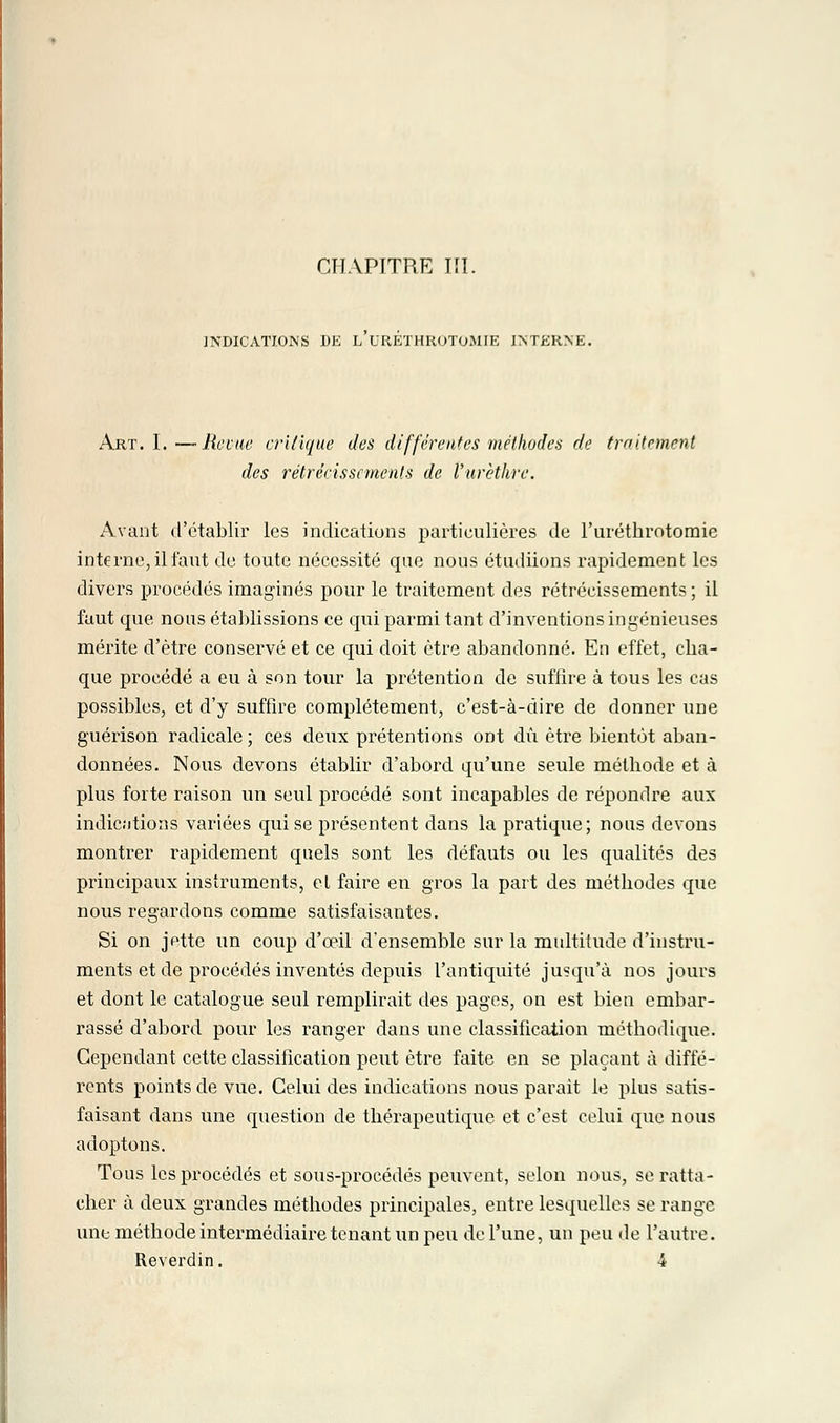 CHAPITRE PI. INDICATIONS DE L URETHROTOMIE INTERNE. Art. I. — Revue critique des différentes méthodes de traitement des rétrécissements de l'urèthre. Avant d'établir les indications particulières de l'uréthrotomie interne, il faut de toute nécessité que nous étudiions rapidement les divers procédés imaginés pour le traitement des rétrécissements ; il faut que nous établissions ce qui parmi tant d'inventions ingénieuses mérite d'être conservé et ce qui doit être abandonné. En effet, cha- que procédé a eu à son tour la prétention de suffire à tous les cas possibles, et d'y suffire complètement, c'est-à-dire de donner une guérison radicale ; ces deux prétentions ont dû être bientôt aban- données. Nous devons établir d'abord qu'une seule méthode et à plus forte raison un seul procédé sont incapables de répondre aux indications variées qui se présentent dans la pratique; nous devons montrer rapidement quels sont les défauts ou les qualités des principaux instruments, et faire eu gros la part des méthodes que nous regardons comme satisfaisantes. Si on jptte un coup d'œil d'ensemble sur la multitude d'instru- ments et de procédés inventés depuis l'antiquité jusqu'à nos jours et dont le catalogue seul remplirait des pages, on est bien embar- rassé d'abord pour les ranger dans une classification méthodique. Cependant cette classification peut être faite en se plaçant à diffé- rents points de vue. Celui des indications nous parait le plus satis- faisant dans une question de thérapeutique et c'est celui que nous adoptons. Tous les procédés et sous-procédés peuvent, selon nous, se ratta- cher à deux grandes méthodes principales, entre lesquelles se range une méthode intermédiaire tenant un peu de l'une, un peu de l'autre.