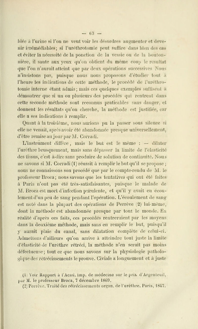bMe à l'urine si l'on no vent voir 1rs <l<V~<»i-11.-- augmenter et ■l«*v«;- ûlt irrémédiables; si Furéthrotomie peut suffire dans bien d< et évites la nécessité de la ponction de Ju vessie ou de la bouton- nière, il saute aux yeux qu'on obtient du même eottp le résultat que l'on n'aurait atteint que par deux opérations sUCdeSSi n'insistons pas, puisque nous nous proposons d'étudier t<»11f à l'heure les indications de cette méthode, le procédé de i'uréliiro- tomie interne étant admis; mais ces quelques exemples sUfflsenl à démontrer que si un ou plusieurs des procédés qui rentrent dans cette seconde méthode sont reconnus praticables ans danger, et donnent les résultats qu'on cherche, la méthode est justifiée, car elle a ses indications à remplir. Quant à la troisième, nous aurions pu la passer sous silence si elle ne venait, après avoir été abandonnée presque universellement, d'être remise au jour par M. Corradi. L'instrument diffère, mais le but est le même : — dilater l'urèthre brusquement, mais sans dépasser la limite de l'élasticité des tissus, c'est à-dire sans produire de solution de continuité. Nous ne savons si M. Corradi (I) réussit à remplir le but qu'il se propose ; nous ne connaissons son procédé que par le compte-rendu de M. le professeur Broca ; nous savons que les tentatives qui ont été faites à Paris n'ont pas été très-satisfaisantes, puisque le malade de M. Broca est mort d'infection purulente, et qu'il y avait eu écou- lement d'un peu de sang pendant l'opération. L'écoulement de sang- est noté dans la plupart des opérations de Perrève (2) lui-même, dont la méthode est abandonnée presque par tout le monde. Eu réalité d'après ces faits, ces procédés rentreraient par les moyens dans la deuxième méthode, mais sans en remplir le but, puisqu'il y aurait plaie du canal, sans dilatation complète de celui-ci. Admettons d'ailleurs qu'on arrive à atteindre tout juste la limite d'élasticité de l'urèthre rétréci, la méthode n'en serait pas moins défectueuse; tout ce cpie nous savons sur la physiologie patholo- gique des rétrécissements le prouve. Civiale a longuement et à juste (il Voir Rapport à l'Acad. imp. de médecine sur le prix d'Argenteuil, par M. le professeur Broca, 7 décembre 1869. (2) Perrève. Traité des rétrécissements organ. de l'urèthre. Paris, 1847.