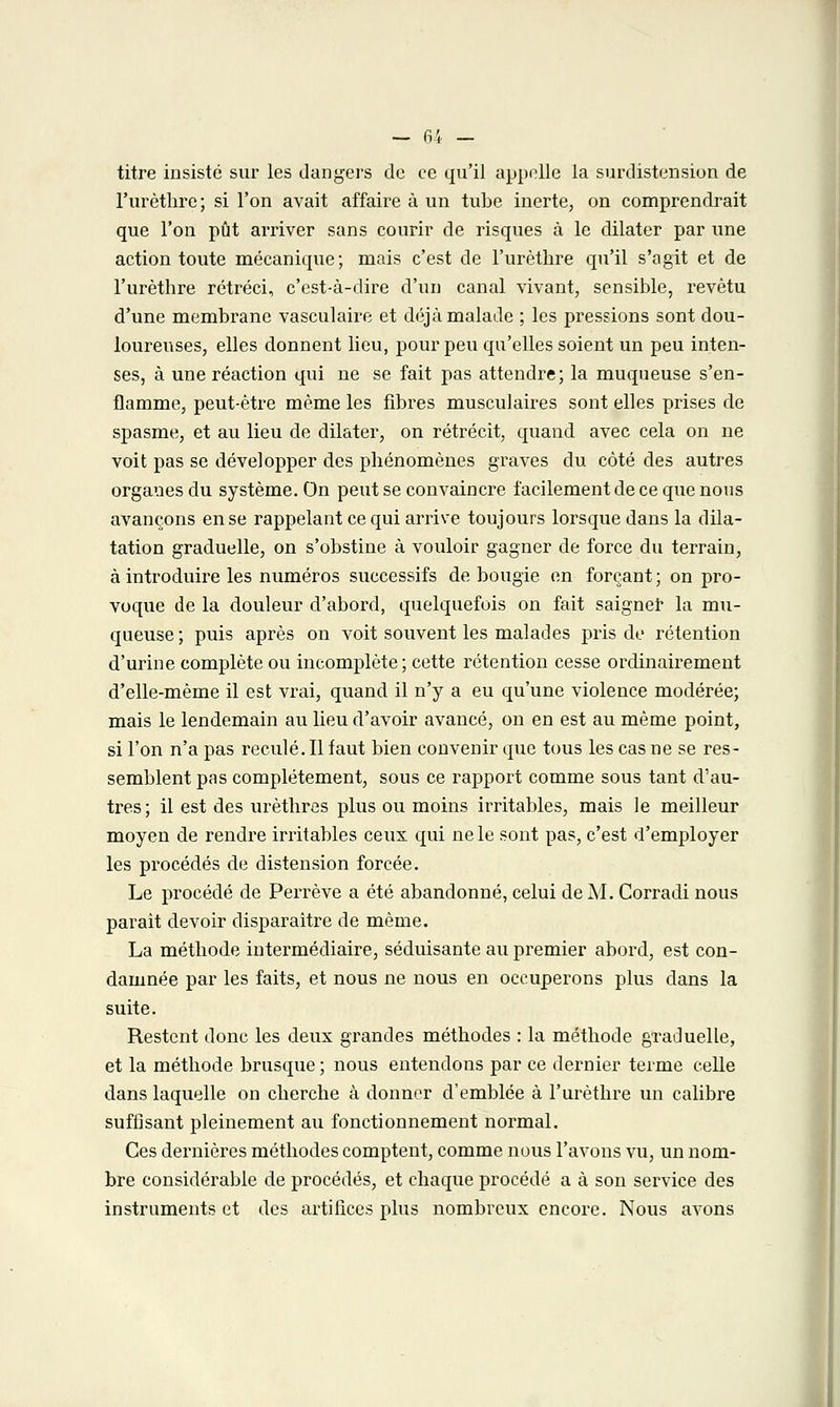 — fi',. - titre insisté sur les dangers de ce qu'il appelle la surdistension de l'urèthre; si l'on avait affaire à un tube inerte, on comprendrait que l'on pût arriver sans courir de risques à le dilater par une action toute mécanique; mais c'est de l'urèthre qu'il s'agit et de l'urèthre rétréci, c'est-à-dire d'un canal vivant, sensible, revêtu d'une membrane vasculaire et déjà malade ; les pressions sont dou- loureuses, elles donnent lieu, pour peu qu'elles soient un peu inten- ses, à une réaction qui ne se fait pas attendre; la muqueuse s'en- flamme, peut-être même les fibres musculaires sont elles prises de spasme, et au lieu de dilater, on rétrécit, quand avec cela on ne voit pas se développer des phénomènes graves du côté des autres organes du système. On peut se convaincre facilement de ce que nous avançons en se rappelant ce qui arrive toujours lorsque dans la dila- tation graduelle, on s'obstine à vouloir gagner de force du terrain, à introduire les numéros successifs de bougie en forçant ; on pro- voque de la douleur d'abord, quelquefois on fait saigner la mu- queuse ; puis après on voit souvent les malades pris de rétention d'urine complète ou incomplète; cette rétention cesse ordinairement d'elle-même il est vrai, quand il n'y a eu qu'une violence modérée; mais le lendemain au lieu d'avoir avancé, on en est au même point, si l'on n'a pas reculé. Il faut bien convenir que tous les cas ne se res- semblent pas complètement, sous ce rapport comme sous tant d'au- tres; il est des urèthres plus ou moins irritables, mais le meilleur moyen de rendre irritables ceux qui ne le sont pas, c'est d'employer les procédés de distension forcée. Le procédé de Perrève a été abandonné, celui de M. Corradi nous parait devoir disparaître de même. La méthode intermédiaire, séduisante au premier abord, est con- damnée par les faits, et nous ne nous en occuperons plus dans la suite. Restent donc les deux grandes méthodes : la méthode graduelle, et la méthode brusque ; nous entendons par ce dernier terme celle dans laquelle on cherche à donner d'emblée à l'urèthre un calibre suffisant pleinement au fonctionnement normal. Ces dernières méthodes comptent, comme nous l'avons vu, un nom- bre considérable de procédés, et chaque procédé a à son service des instruments et des artifices plus nombreux encore. Nous avons