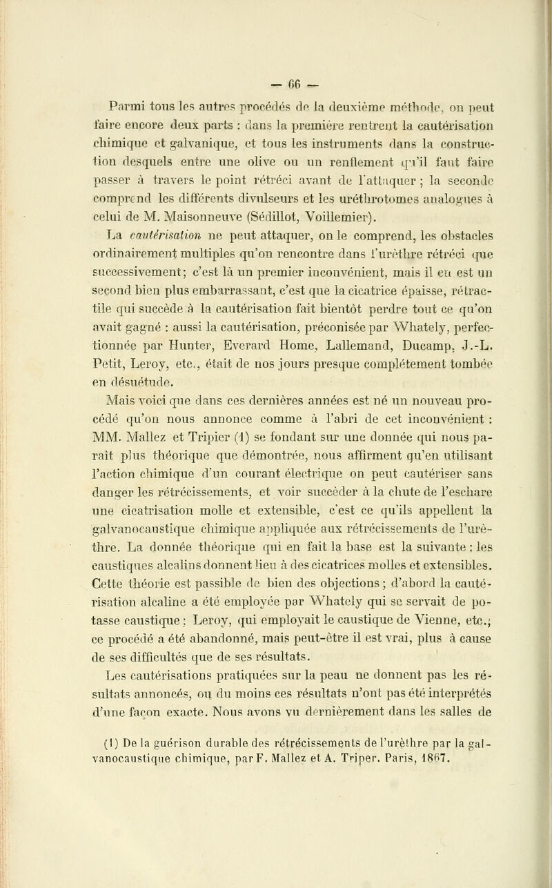 Parmi tous les antres procédés do la deuxième méthode, on peut faire encore deux parts : dans la première rentrent la cautérisation chimique et galvanique, et tous les instruments dans la construc- tion desquels entre une olive ou un renflement qu'il faut faire passer à travers le point rétréci avant de l'attaquer ; la seconde comprend les différents divulseurs et les uréthrotomes analogues à celui de M. Maisonneuve (Sédillot, Voillemier). La cautérisation ne peut attaquer, on le comprend, les obstacles ordinairement multiples qu'on rencontre dans i'urèthre rétréci que successivement; c'est là un premier inconvénient, mais il en est un second bien plus embarrassant, c'est que la cicatrice épaisse, rélrac- tile qui succède à la cautérisation fait bientôt perdre tout ce qu'on avait gagné : aussi la cautérisation, préconisée par Whately, perfec- tionnée par Hunter, Everard Home, Lallemand, Ducamp. J.-L. Petit, Leroy, etc., était de nos jours presque complètement tombée en désuétude. Mais voici que dans ces dernières années est né un nouveau pro- cédé qu'on nous annonce comme à l'abri de cet inconvénient : MM. Mallez et Tripier (1) se fondant sur ime donnée qui nous pa- rait plus théorique que démontrée, nous affirment qu'en utilisant l'action chimique d'un courant électrique on peut cautériser sans danger les rétrécissements, et voir succéder à la chute de l'eschare une cicatrisation molle et extensible, c'est ce qu'ils appellent la galvanocaustique chimique appliquée aux rétrécissements de I'urè- thre. La donnée théorique qui en fait la base est la suivante : les caustiques alcalins donnent lieu à des cicatrices molles et extensibles. Cette théorie est passible de bien des objections ; d'abord la cauté- risation alcaline a été employée par Whately qui se servait de po- tasse caustique; Leroy, qui employait le caustique de Vienne, etc.; ce procédé a été abandonné, mais peut-être il est vrai, plus à cause de ses difficultés que de ses résultats. Les cautérisations pratiquées sur la peau ne donnent pas les ré- sultats annoncés, ou du moins ces résultats n'ont pas été interprétés d'une façon exacte. Nous avons vu dernièrement dans les salles de (I) De la guérison durable des rétrécissements de I'urèthre par la gal- vanocaustique chimique, par F. Mallez et A. Tnper. Paris, 1867.