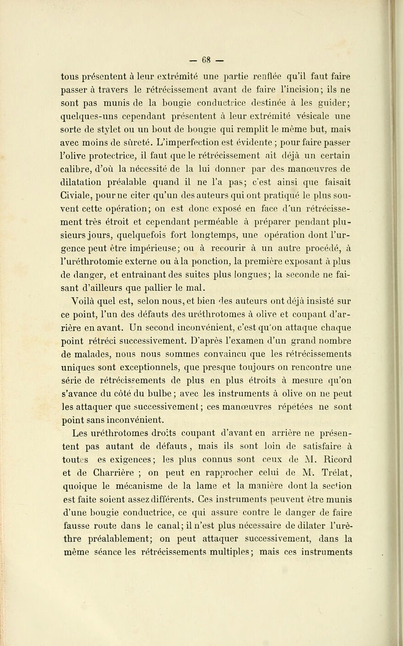 tous présentent à leur extrémité une partie renflée qu'il faut faire passer à travers le rétrécissement avant de faire l'incision ; ils ne sont pas munis de la bougie conductrice destinée à les guider; quelques-uns cependant présentent à leur extrémité vésicale une sorte de stylet ou un bout de bougie qui remplit le même but, mais avec moins de sûreté. L'imperfection est évidente; pour faire passer l'olive protectrice, il faut que le rétrécissement ait déjà un certain calibre, d'où la nécessité de la lui donner par des manœuvres de dilatation préalable quand il ne l'a pas; c'est ainsi que faisait Civiale, pour ne citer qu'un des auteurs qui ont pratiqué le plus sou- vent cette opération; on est donc exposé en face d'un rétrécisse- ment très étroit et cependant perméable à préparer pendant plu- sieurs jours, quelquefois fort longtemps, une opération dont l'ur- gence peut être impérieuse; ou à recourir à un autre procédé, à l'uréthrotomie externe ou à la ponction, la première exposant à plus de danger, et entraînant des suites plus longues; la seconde ne fai- sant d'ailleurs que pallier le mal. Voilà quel est, selon nous, et bien des auteurs ont déjà insisté sur ce point, l'un des défauts des uréthrotomes à olive et coupant d'ar- rière en avant. Un second inconvénient, c'est qu'on attaque chaque point rétréci successivement. D'après l'examen d'un grand nombre de malades, nous nous sommes convaincu que les rétrécissements uniques sont exceptionnels, que presque toujours on rencontre une série de rétrécissements de plus en plus étroits à mesure qu'on s'avance du côté du bulbe ; avec les instruments à olive on ne peut les attaquer que successivement ; ces manœuvres répétées ne sont point sans inconvénient. Les uréthrotomes droits coupant d'avant en arrière ne présen- tent pas autant de défauts, mais ils sont loin de satisfaire à toutes es exigences; les plus connus sont ceux de M. Ricord et de Charrière ; on peut en rapprocher celui de M. Trélat, quoique le mécanisme de la lame et la manière dont la section est faite soient assez différents. Ces instruments peuvent être munis d'une bougie conductrice, ce qui assure contre le danger de faire fausse route dans le canal; il n'est plus nécessaire de dilater l'urè- thre préalablement; on peut attaquer successivement, dans la même séance les rétrécissements multiples ; mais ces instruments