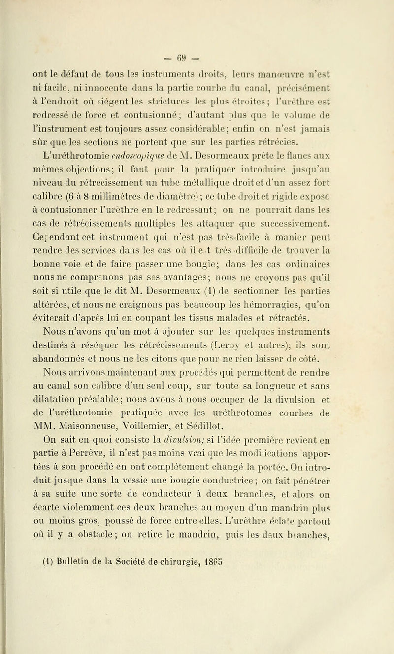 ont le défaut de tous les instruments droits, leurs manœuvre n'est ni facile, ni innocente dans la partie courbe du canal, précisément à l'endroit où siègent les strictures les plus étroites; l'urèthre est redressé de force et contusionné; d'autant plus que le volume de l'instrument est toujours assez considérable; enfin on n'est jamais sûr que les sections ne portent que sur les parties rétrécies. L'ui'éthrotomie endoscopique de M. Desormeaux prête le flancs aux mêmes objections; il faut pour la pratiquer introduire jusqu'au niveau du rétrécissement un tube métallique droit et d'un assez fort calibre (6 à 8 millimètres de diamètre) ; ce tube droit et rigide expose à contusionner l'urèthre en le redressant; on ne pourrait dans les cas de rétrécissements multiples les attaquer que successivement. Ce} endant cet instrument qui n'est pas très-facile à manier peut rendre des services clans les cas où il e t très -difficile de trouver la bonne voie et de faire passer une bougie; dans les cas ordinaires nous ne comprenons pas ses avantages; nous ne croyons pas qu'il soit si utile que le dit M. Desormeaux (1) de sectionner les parties altérées, et nous ne craignons pas beaucoup les hémorragies, qu'on éviterait d'après lui en coupant les tissus malades et rétractés. Nous n'avons qu'un mot à ajouter sur les quelques instruments destinés à réséquer les rétrécissements (Leroy et autres); ils sont abandonnés et nous ne les citons que pour ne rien laisser de côté. Nous arrivons maintenant aux procédés qui permettent de rendre au canal son calibre d'un seul coup, sur toute sa longueur et sans dilatation préalable; nous avons à nous occuper de la divulsion et de l'uréthrotomie pratiquée avec les uréthrotomes courbes de MM. Maisonneuse, Voillemier, et Sédillot. On sait en quoi consiste la divulsion; si l'idée première revient en partie à Perrève, il n'est pas moins vrai que les modilications appor- tées à son procédé en ont complètement changé la portée. On intro- duit jusque dans la vessie une bougie conductrice ; on fait pénétrer à sa suite une sorte de conducteur à deux branches, et alors on écarte violemment ces deux branches au moyen d'un mandrin plu* ou moins gros, poussé de force entre elles. L'urèthre éclat y partout où il y a obstacle; on retire le mandrin, puis les dr,ux b\anches,