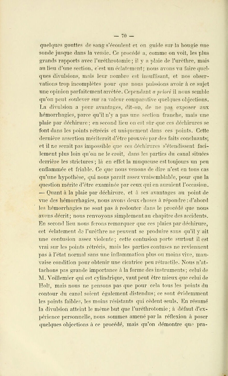 quelques gouttes de sang s'écoulent et on guide sur la bougie une sonde jusque dans la vessie. Ce procédé a, comme on voit, les plus grands rapports avec l'uréthrotomie ; il y a plaie de l'urèthre, mais au lieu d'une section, c'est un éclatement; nous avons vu faire quel- ques divulsions, mais leur nombre est insuffisant, et nos obser- vations trop incomplètes pour que nous puissions avoir à ce sujet une opinion parfaitement arrêtée. Cependant a priori il nous semble qu'on peut soulever sur sa valeur comparative quelques objections. La divuîsion a pour avantages, dit-on, de ne pas exposer aux hémorrhagies, parce qu'il n'y a pas une section franche, mais une plaie par déchirure ; en second lieu on est sûr que ces déchirures se font dans les points rétrécis et uniquement dans ces points. Cette dernière assertion mériterait d'être prouvée par des faits concluants; et il ne serait pas impossible que ces déchirures s'étendissent faci- lement plus loin qu'on ne le croit, dans les parties du canal situées derrière les strictures ; là en effet la muqueuse est toujours un peu enflammée et friable. Ce que nous venons de dire n'est en tous cas qu'une hypothèse, qui nous paraît assez vraisemblable, pour que la question mérite d'être examinée par ceux qui en auraient l'occasion. — Quant à la plaie par déchirure, et à ses avantages au point de vue des hémorrhagies, nous avons deux choses à répondre : d'abord les hémorrhagies ne sont pas à redouter dans le procédé que nous avons décrit; nous renvoyons simplement au chapitre des accidents. En second lieu nous ferons remarquer que ces plaies par déchirure, cet éclatement de l'urèthre ne peuvent se produire sans qu'il y ait une contusion assez violente; cette contusion porte surtout il est vrai sur les points rétrécis, mais les parties contuses ne reviennent pas à l'état normal sans une inflammation plus ou moins vive, mau- vaise condition pour obtenir une cicatrice peurétractile. Nous n'at- tachons pas grande importance à la forme des instruments; celui de M. Voillemier qui est cylindrique, vaut peut être mieux que celui de Holf, mais nous ne pensons pas que pour cela tous les points du contour du canal soient également distendus; ce sont évidemment les points faible?, les moins résistants qui cèdent seuls. En résumé la divuîsion atteint le même but que l'uréthrotomie ; à défaut d'ex- périence personnelle, nous sommes amené par la réflexion à poser quelques objections à ce procédé, mais qu'on démontre que pra- .