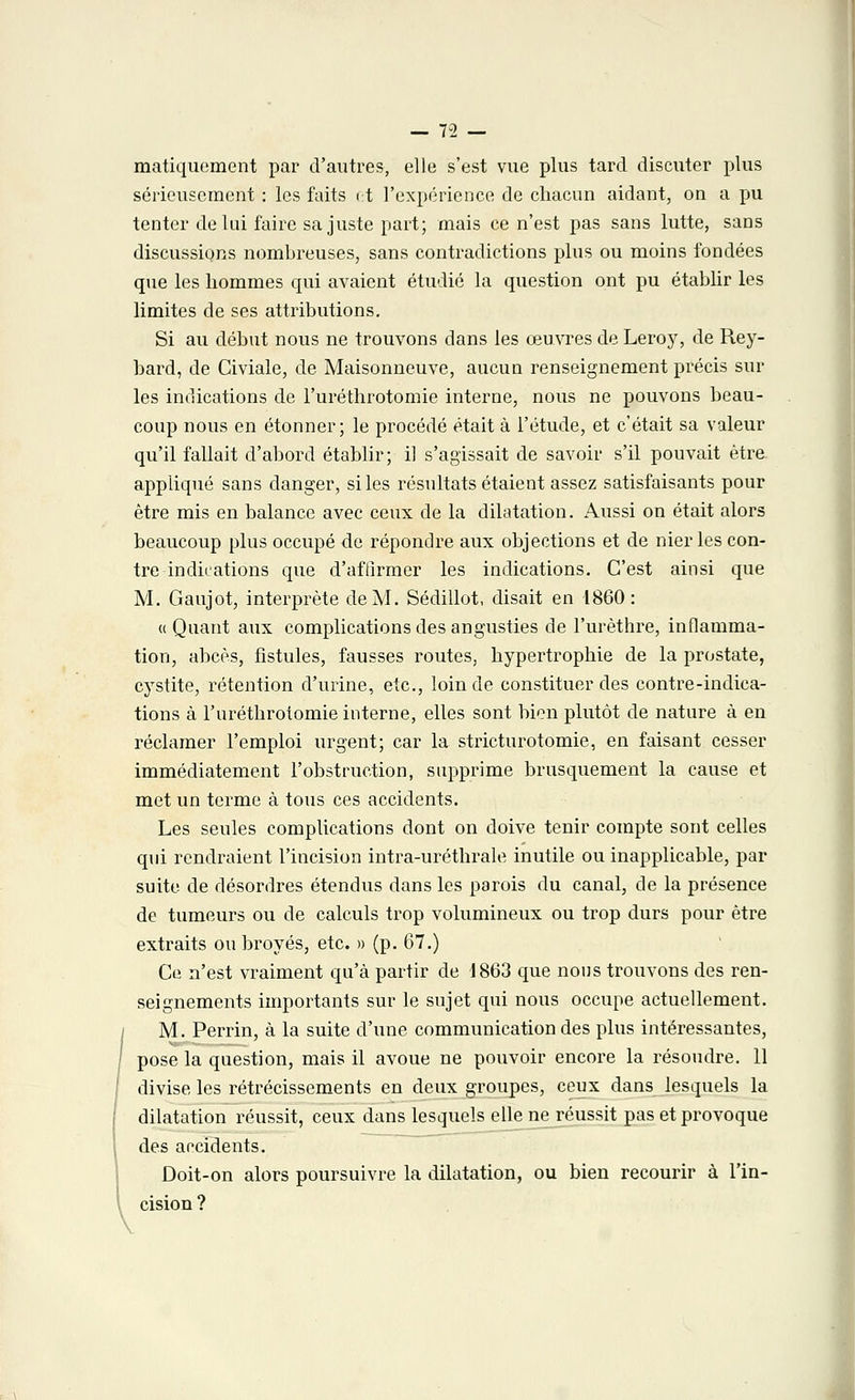 matiquement par d'autres, elle s'est vue plus tard discuter plus sérieusement : les faits et l'expérience de chacun aidant, on a pu tenter de lui faire sa juste part; mais ce n'est pas sans lutte, sans discussions nombreuses, sans contradictions plus ou moins fondées que les hommes qui avaient étudié la question ont pu établir les limites de ses attributions. Si au début nous ne trouvons dans les œuvres de Leroy, de Rey- bard, de Civiale, de Maisonneuve, aucun renseignement précis sur les indications de l'uréthrotomie interne, nous ne pouvons beau- coup nous en étonner; le procédé était à l'étude, et c'était sa valeur qu'il fallait d'abord établir; il s'agissait de savoir s'il pouvait être appliqué sans danger, si les résultats étaient assez satisfaisants pour être mis en balance avec ceux de la dilatation. Aussi on était alors beaucoup plus occupé de répondre aux objections et de nier les con- tre indications que d'affirmer les indications. C'est ainsi que M. Gaujot, interprète de M. Sédillot, disait en 1860: « Quant aux complications des angusties de l'urèthre, inflamma- tion, abcès, fistules, fausses routes, hypertrophie de la prostate, cystite, rétention d'urine, etc., loin de constituer des contre-indica- tions à l'uréthrotomie interne, elles sont bien plutôt de nature à en réclamer l'emploi urgent; car la stricturotomie, en faisant cesser immédiatement l'obstruction, supprime brusquement la cause et met un terme à tous ces accidents. Les seules complications dont on doive tenir compte sont celles qui rendraient l'incision intra-uréthrale inutile ou inapplicable, par suite de désordres étendus dans les parois du canal, de la présence de tumeurs ou de calculs trop volumineux ou trop durs pour être extraits ou broyés, etc. » (p. 67.) Ce n'est vraiment qu'à partir de 1863 que nous trouvons des ren- seignements importants sur le sujet qui nous occupe actuellement. M. Perrin, à la suite d'une communication des plus intéressantes, pose la question, mais il avoue ne pouvoir encore la résoudre. 11 divise les rétrécissements en deux groupes, ceux dans lesquels la dilatation réussit, ceux dans lesquels elle ne réussit pas et provoque des accidents. Doit-on alors poursuivre la dilatation, ou bien recourir à l'in- cision ? \