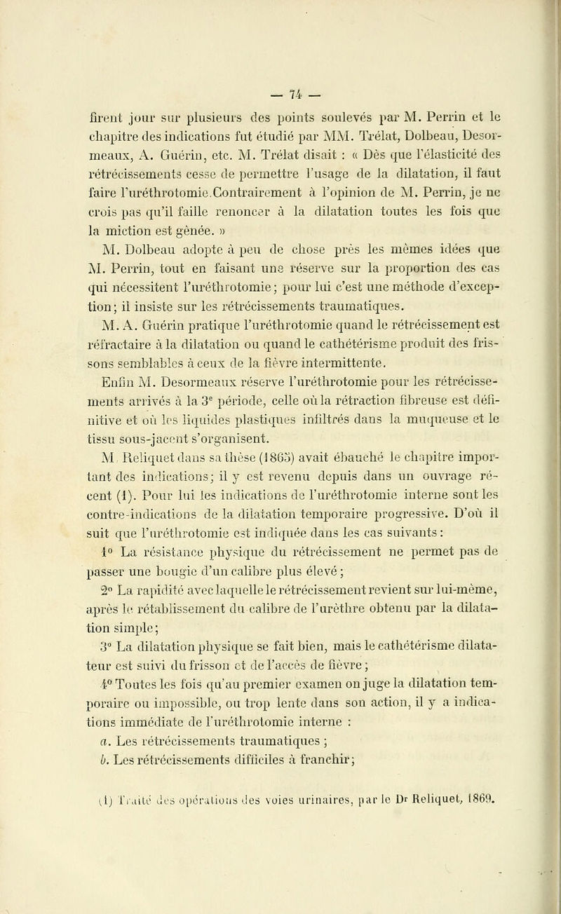 firent jour sur plusieurs des points soulevés par M. Perrin et le chapitre des indications fut étudié par MM. Trélat, Dolbeau, Desor- meaux, A. Guérin, etc. M. Trélat disait : « Dès que l'élasticité des rétrécissements cesse de permettre l'usage de la dilatation, il faut faire Turéthrotomie.Contrairement à l'opinion de M. Perrin, je ne crois pas qu'il faille renoncer à la dilatation toutes les fois que la miction est gênée. » M. Dolbeau adopte à peu de chose près les mômes idées que M. Perrin, tout en faisant une réserve sur la proportion des cas qui nécessitent l'uréthrotomie ; pour lui c'est une méthode d'excep- tion; il insiste sur les rétrécissements traumatiques. M. A. Guérin pratique l'uréthrotomie quand le rétrécissement est réfractaire à la dilatation ou quand le cathétérisme produit des fris- sons semblables à ceux de la fièvre intermittente. Enfin M. Desormeaux réserve l'uréthrotomie pour les rétrécisse- ments arrivés à la 3e période, celle où la rétraction fibreuse est défi- nitive et où les liquides plastiques infiltrés dans la muqueuse et le tissu sous-jacent s'organisent. M, Reliquat dans sa thèse (J865) avait ébauché le chapitré impor- tant des indications; il y est revenu depuis dans un ouvrage ré- cent (1). Pour lui les indications de l'uréthrotomie interne sont les contre-indication s de la dilatation temporaire progressive. D'où il suit que l'uréthrotomie est indiquée dans les cas suivants : 1° La résistance physique du rétrécissement ne permet pas de passer une bougie d'un calibre plus élevé ; 2° La rapidité avec laquelle le rétrécissement revient sur lui-même, après le rétablissement du calibre de l'urèthre obtenu par la dilata- tion simple ; 3° La dilatation physique se fait bien, mais le cathétérisme dilata- teur est suivi du frisson et de l'accès de fièvre ; i° Toutes les fois qu'au premier examen on juge la dilatation tem- poraire ou impossible, ou trop lente dans son action, il y a indica- tions immédiate de l'uréthrotomie interne : a. Les rétrécissements traumatiques ; b. Les rétrécissements difficiles à franchir ; {[) Traité des opérations des voies urinaires, par le Dr Reliquet, 1869.