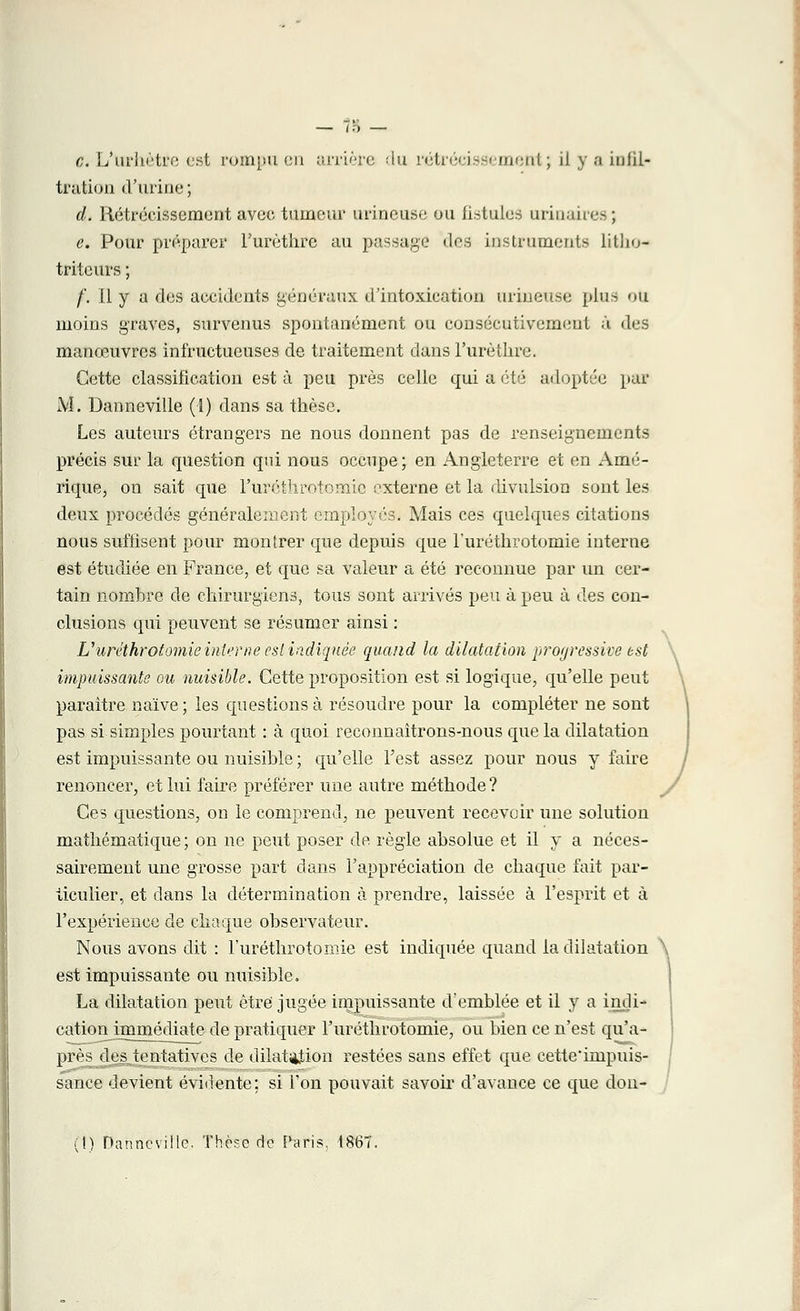 c. L'urhètre est rompu en arrière du rétrécissement; il y a infil- tration d'urine; d. Rétrécissement avec tumeur urineuse ou fistules tirinaires; e. Pour préparer l'urèthrë au passage des instruments titho* triteurs ; f. Il y a des accidents généraux d'intoxication urineuse plus otl moins graves, survenus spontanément ou consécutivement à des manœuvres infructueuses de traitement dans l'urèthrë. Cette classification esta peu près celle qui à été adoptée par M. Danneville (1) dans sa thèse. Les auteurs étrangers ne nous donnent pas de renseignements précis sur la question qui nous occupe; en Angleterre et en Amé- rique, on sait que l'uréthrotomie externe et la divulsion sont les deux procédés généralement employés. Mais ces quelques citations nous suffisent pour montrer que depuis que l'uréthrotomie interne est étudiée en France, et que sa valeur a été reconnue par un cer- tain nombre de chirurgiens, tous sont arrivés peu à peu à des con- clusions qui peuvent se résumer ainsi : L'uréthrotomie interne est indiquée quand la dilatation progressive est impuissants ou nuisible. Cette proposition est si logique, qu'elle peut paraître naïve; les questions à résoudre pour la compléter ne sont pas si simples pourtant : à quoi reconnaîtrons-nous que la dilatation est impuissante ou nuisible ; qu'elle l'est assez pour nous y faire renoncer, et lui faire préférer une autre méthode ? Ces questions, on le comprend, ne peuvent recevoir une solution mathématique ; on ne peut poser de règle absolue et il y a néces- sairement une grosse part dans l'appréciation de chaque fait par- ticulier, et dans la détermination à prendre, laissée à l'esprit et à l'expérience de chaque observateur. Nous avons dit : l'uréthrotomie est indiquée quand la dilatation \ est impuissante ou nuisible. La dilatation peut être jugée impuissante d'emblée et il y a indi- cationjimmédiate de pratiquer l'uréthrotomie, ou bien ce n'est qu'a- près des tentatives de dilatîijtion restées sans effet que cette'inipuis- sance devient évidente; si l'on pouvait savoir d'avance ce que don-